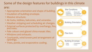 • Appropriate orientation and shape of building.
• Insulation of building envelope.
• Massive structure.
• Air locks, lobbies, balconies, and verandas.
• Weather stripping and scheduling air changes.
• External surfaces protected by overhangs, fins,
and trees.
• Pale colours and glazed china mosaic tiles.
• Windows and exhausts.
• Courtyards, wind towers,and arrangement of
openings.
• Trees, ponds, and evaporative cooling.
Some of the design features for buildings in this climate
are:
 