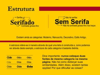 Serifado Estrutura Serifas Contraste grosso-fino Sem Serifa Não há serifas Não há contraste grosso-fino nos traços Existem ainda as categorias: Moderno, Manuscrito, Decorativo, Estilo Antigo. Ode Ode Ode Ode Ode Ode Ode Ode Ode A estrutura refere-se à maneira através de qual uma letra é construída e, como podemos ver através deste exemplo, a estrutura de cada categoria é bastante distinta. Dica importante:  nunca coloque duas fontes de mesma categoria na mesma página . Não há como disfarçar suas similaridades. Além disso, existem tantas opções! Por que dificultar as coisas? 