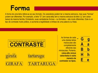 Forma A forma de uma letra refere-se ao seu formato. Os caracteres podem ter a mesma estrutura, mas suas “formas” podem ser diferentes. Por exemplo, a letra “G” (em caixa-alta) tem a mesma estrutura da letra “g” (em caixa-baixa) da mesma família. Entretanto, suas verdadeiras  formas  – ou formatos – são muito diferentes. Este é um tipo de contraste muito prático, e aumenta a legibilidade e ênfase de uma palavra ou frase. G  g A  a B  b H  h E  e As formas de cada uma destas letras maiúsculas são completamente diferente das minúsculas. Portanto,  caixa-alta  versus  caixa-baixa é outra maneira de contrastar os tipos. Usar caixa-alta algumas vezes (não exagere!) faz surgir um CONTRASTE girafa GIRAFA tartaruga TARTARUGA 