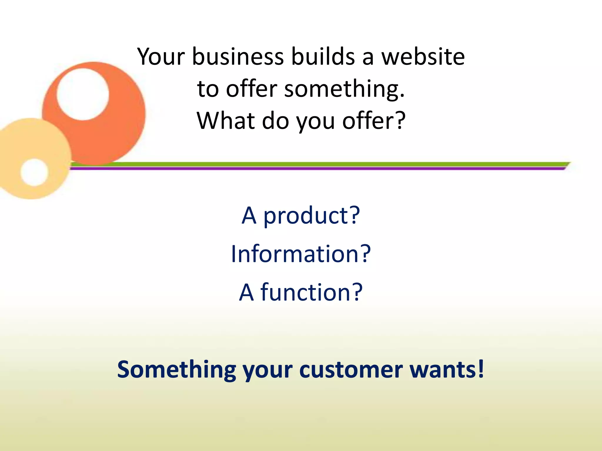 Your business builds a website
      to offer something.
      What do you offer?


          A product?
         Information?
          A function?

Something your customer wants!
 