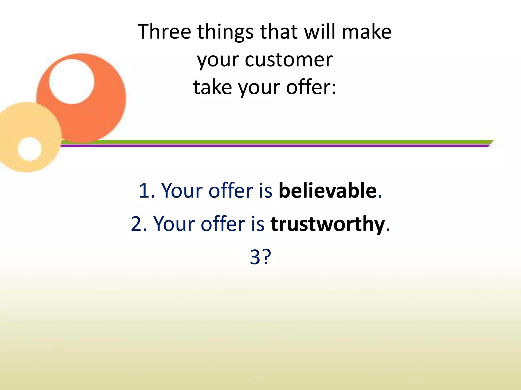 Three things that will make
      your customer
     take your offer:



 1. Your offer is believable.
2. Your offer is trustworthy.
              3?
 