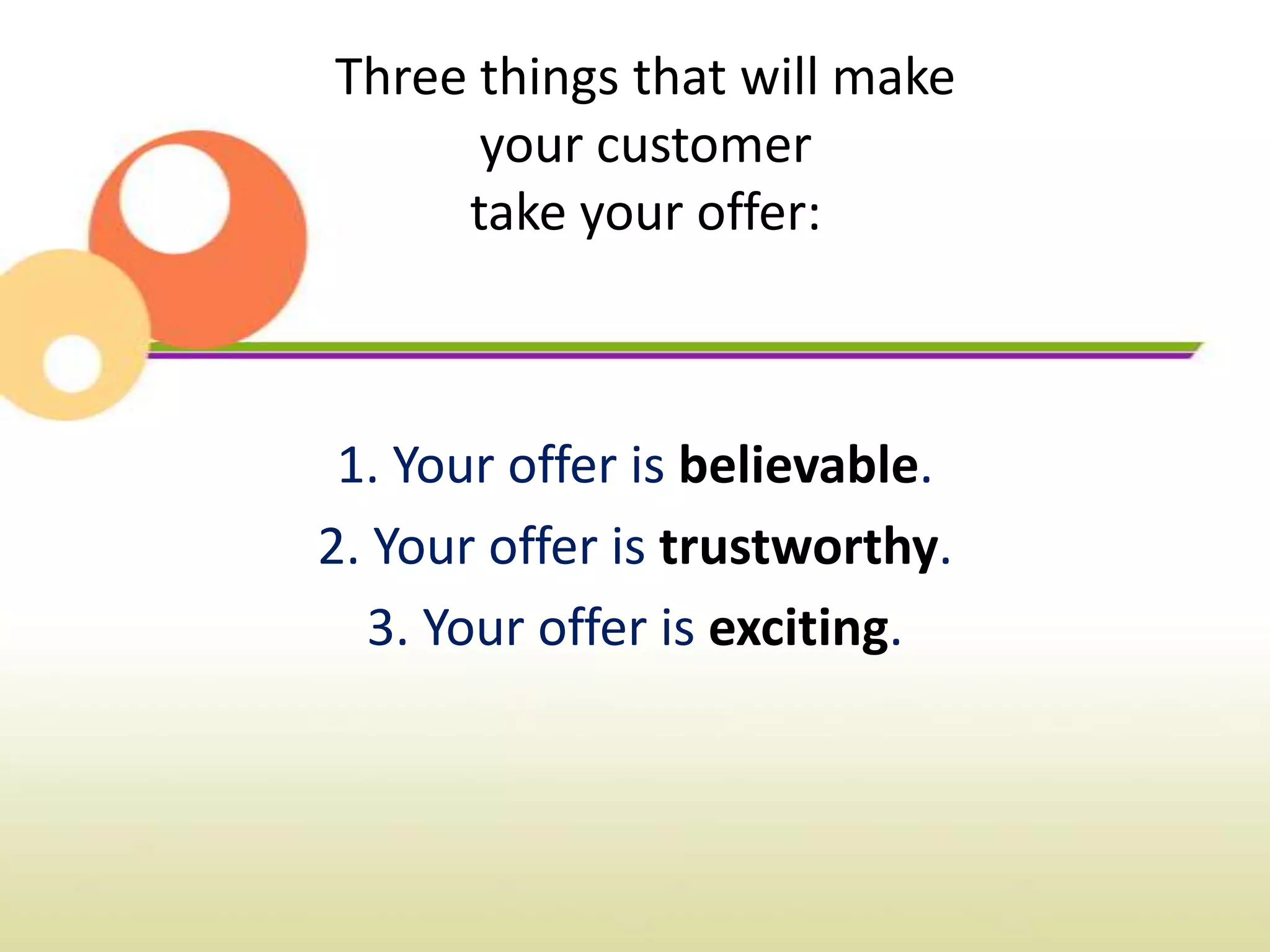 Three things that will make
      your customer
     take your offer:



 1. Your offer is believable.
2. Your offer is trustworthy.
   3. Your offer is exciting.
 
