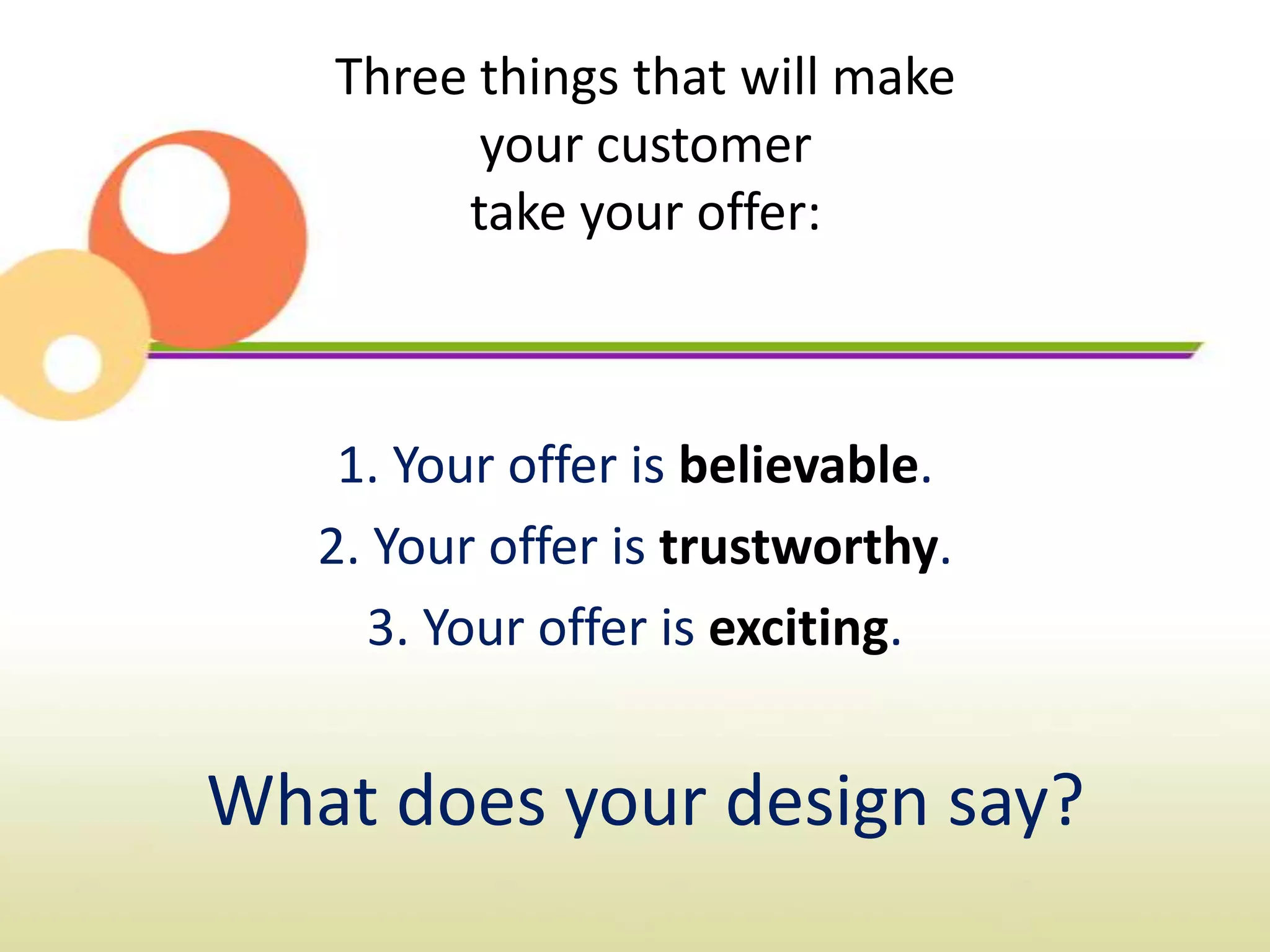 Three things that will make
         your customer
        take your offer:



    1. Your offer is believable.
   2. Your offer is trustworthy.
      3. Your offer is exciting.


What does your design say?
 