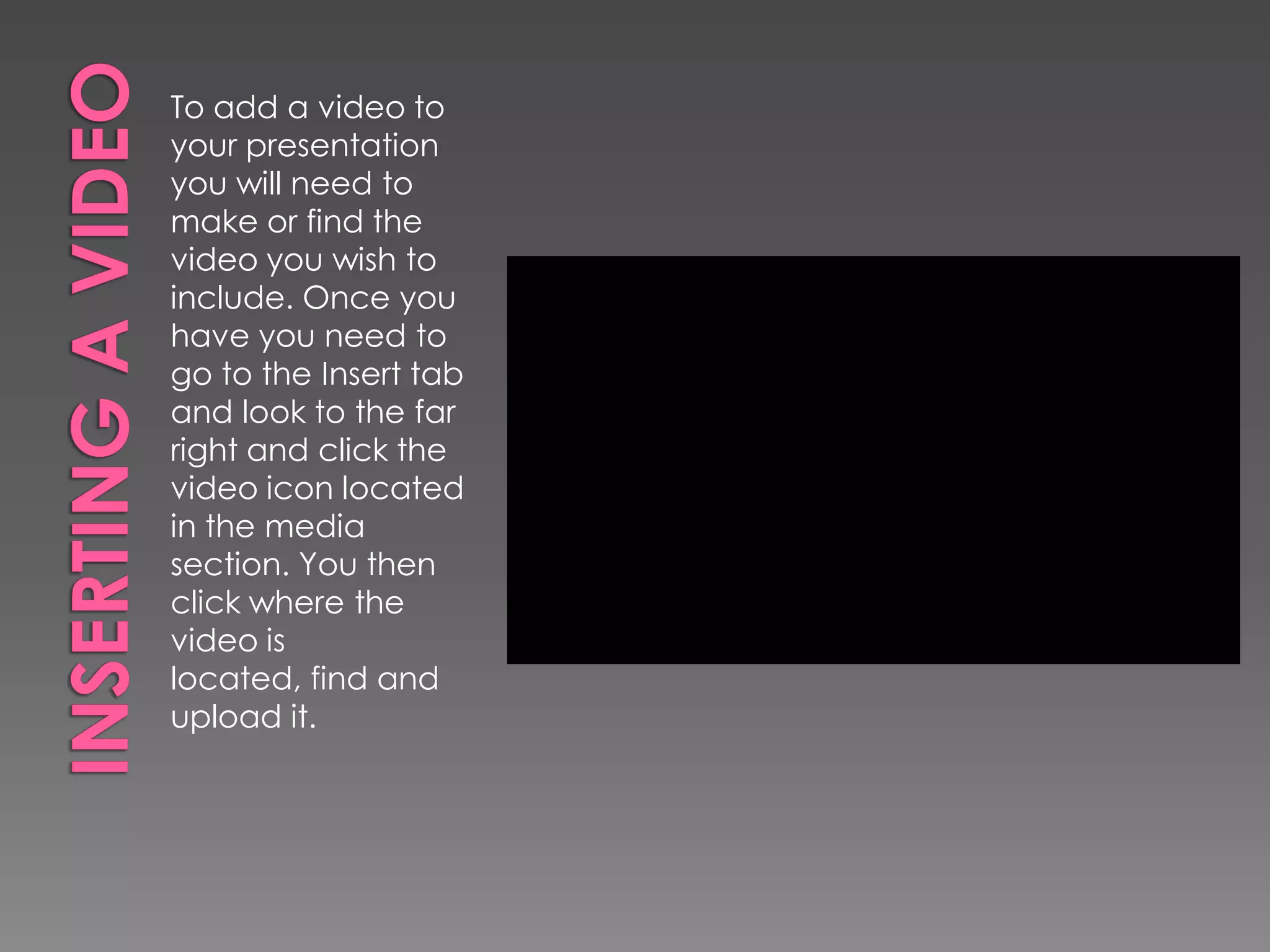 To add a video to
your presentation
you will need to
make or find the
video you wish to
include. Once you
have you need to
go to the Insert tab
and look to the far
right and click the
video icon located
in the media
section. You then
click where the
video is
located, find and
upload it.

 