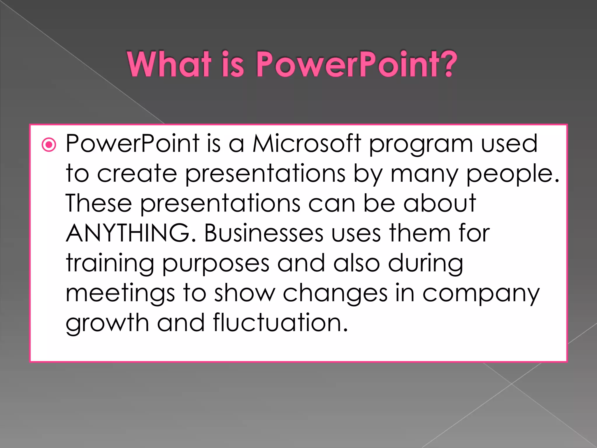 

PowerPoint is a Microsoft program used
to create presentations by many people.
These presentations can be about
ANYTHING. Businesses uses them for
training purposes and also during
meetings to show changes in company
growth and fluctuation.

 