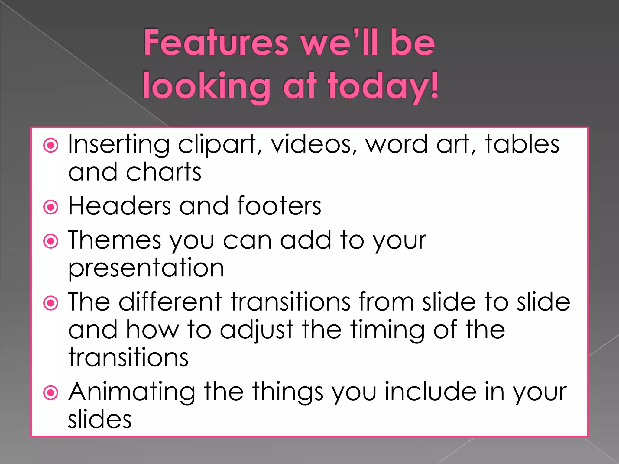 Inserting clipart, videos, word art, tables
and charts
 Headers and footers
 Themes you can add to your
presentation
 The different transitions from slide to slide
and how to adjust the timing of the
transitions
 Animating the things you include in your
slides


 