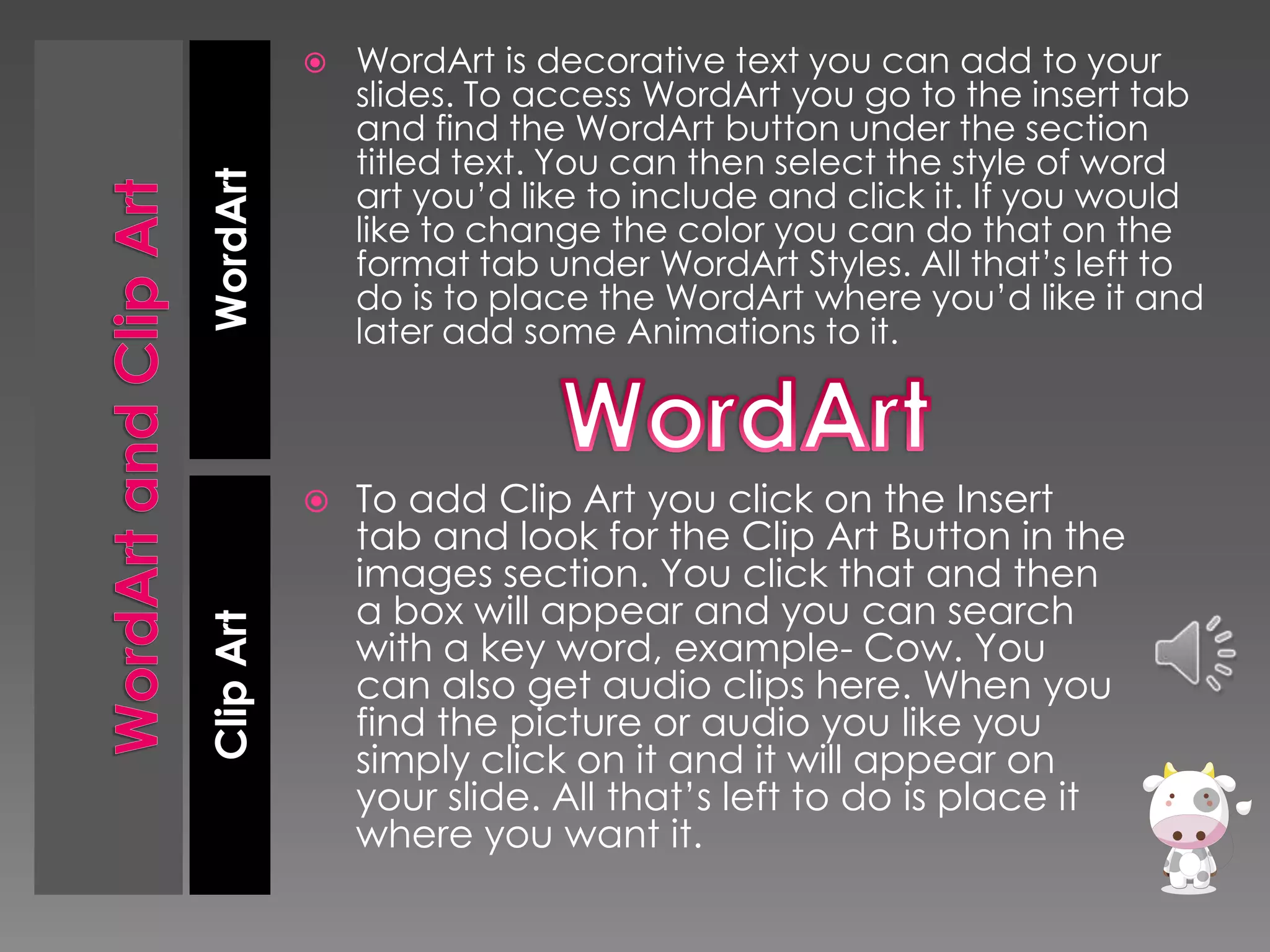 WordArt is decorative text you can add to your
slides. To access WordArt you go to the insert tab
and find the WordArt button under the section
titled text. You can then select the style of word
art you’d like to include and click it. If you would
like to change the color you can do that on the
format tab under WordArt Styles. All that’s left to
do is to place the WordArt where you’d like it and
later add some Animations to it.



To add Clip Art you click on the Insert
tab and look for the Clip Art Button in the
images section. You click that and then
a box will appear and you can search
with a key word, example- Cow. You
can also get audio clips here. When you
find the picture or audio you like you
simply click on it and it will appear on
your slide. All that’s left to do is place it
where you want it.

Clip Art

WordArt



 