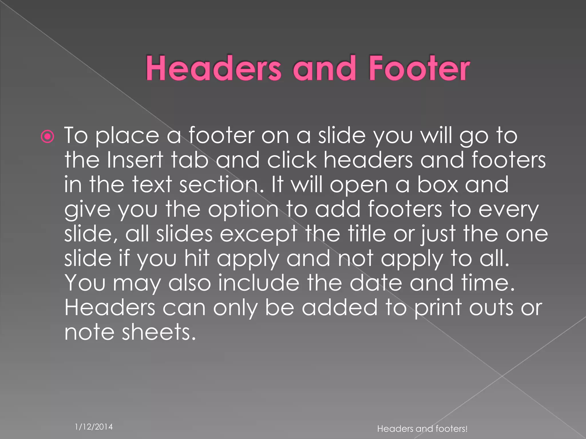 

To place a footer on a slide you will go to
the Insert tab and click headers and footers
in the text section. It will open a box and
give you the option to add footers to every
slide, all slides except the title or just the one
slide if you hit apply and not apply to all.
You may also include the date and time.
Headers can only be added to print outs or
note sheets.

1/12/2014

Headers and footers!

 