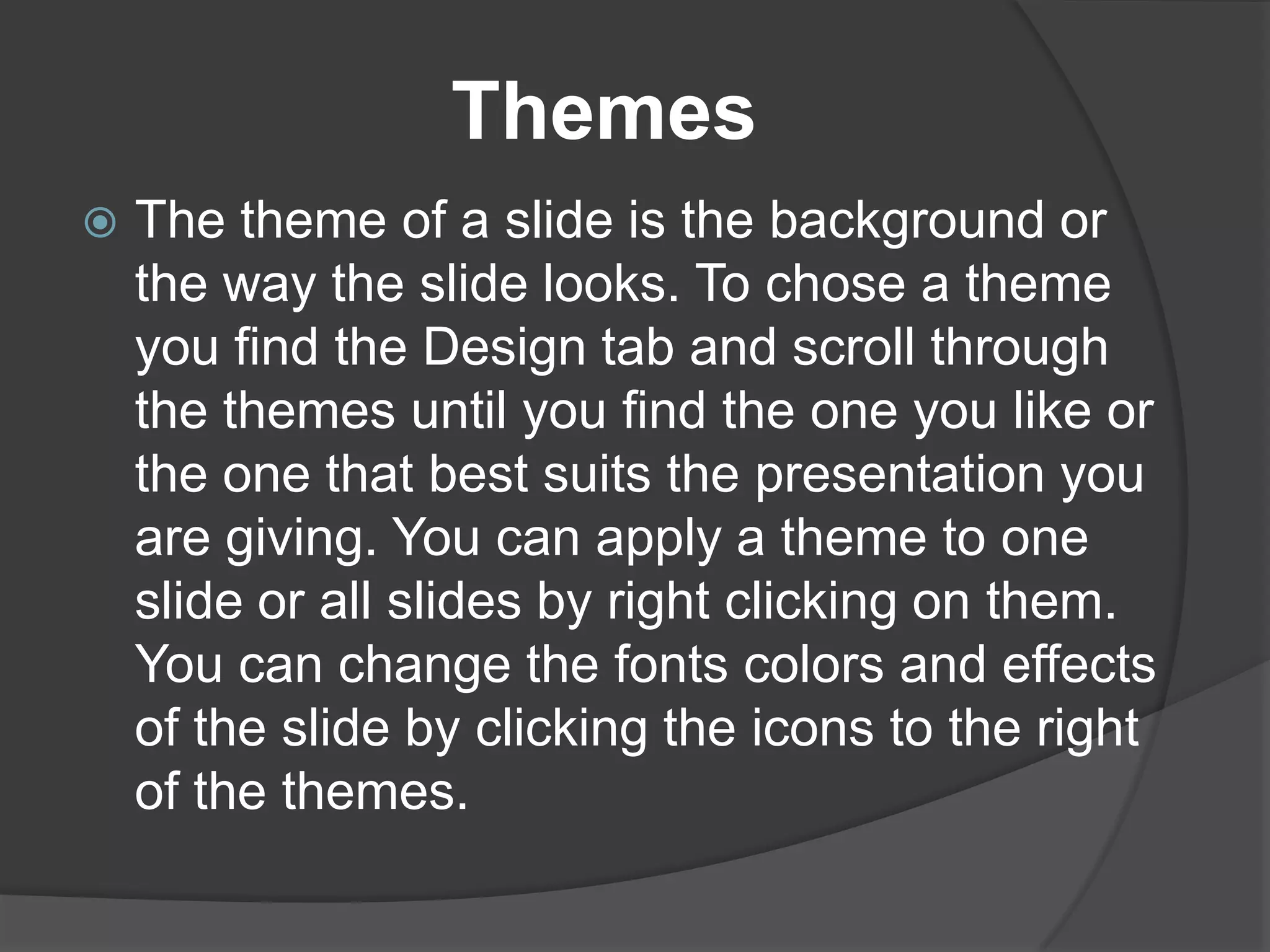 Themes


The theme of a slide is the background or
the way the slide looks. To chose a theme
you find the Design tab and scroll through
the themes until you find the one you like or
the one that best suits the presentation you
are giving. You can apply a theme to one
slide or all slides by right clicking on them.
You can change the fonts colors and effects
of the slide by clicking the icons to the right
of the themes.

 