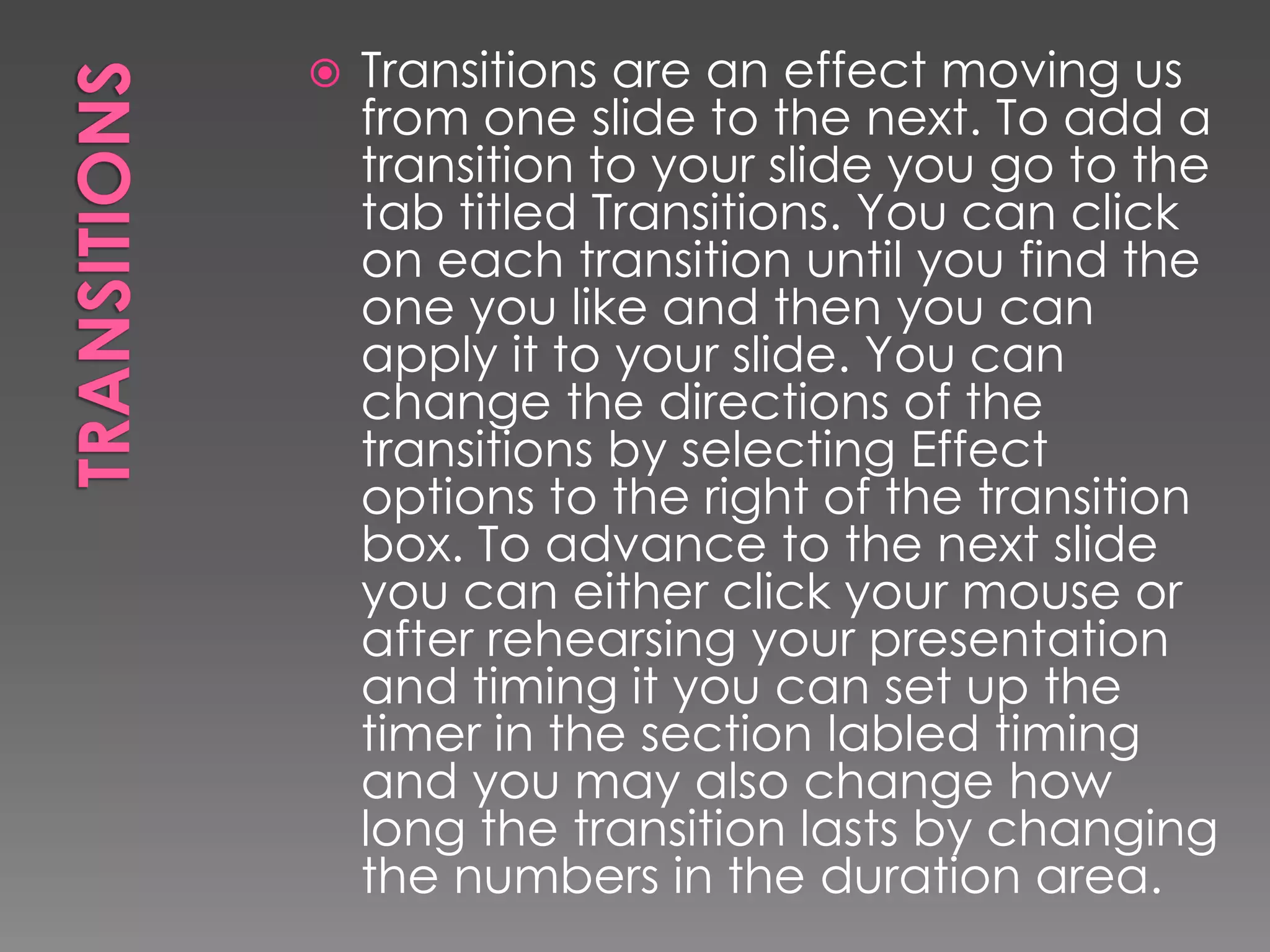 

Transitions are an effect moving us
from one slide to the next. To add a
transition to your slide you go to the
tab titled Transitions. You can click
on each transition until you find the
one you like and then you can
apply it to your slide. You can
change the directions of the
transitions by selecting Effect
options to the right of the transition
box. To advance to the next slide
you can either click your mouse or
after rehearsing your presentation
and timing it you can set up the
timer in the section labled timing
and you may also change how
long the transition lasts by changing
the numbers in the duration area.

 