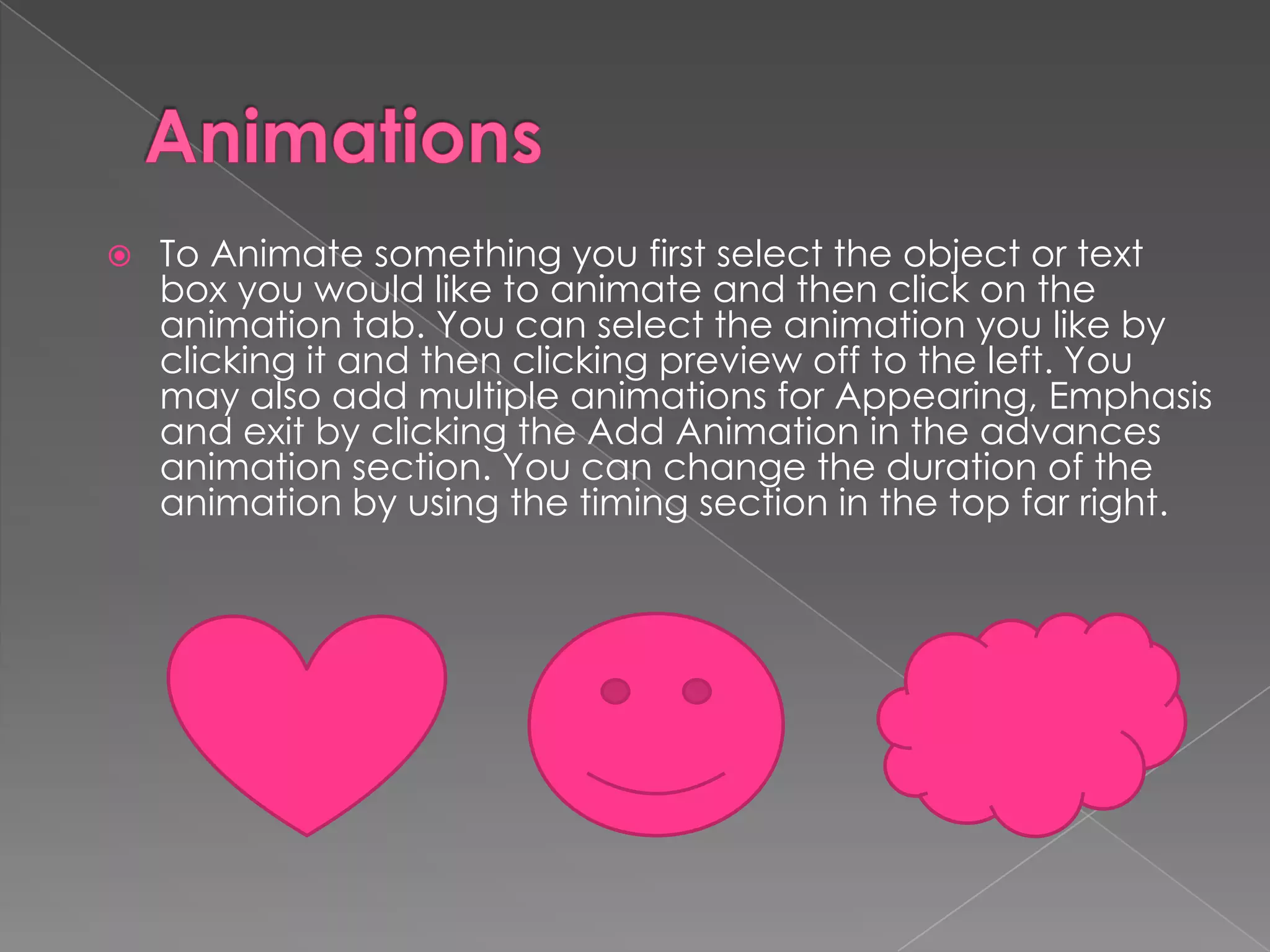

To Animate something you first select the object or text
box you would like to animate and then click on the
animation tab. You can select the animation you like by
clicking it and then clicking preview off to the left. You
may also add multiple animations for Appearing, Emphasis
and exit by clicking the Add Animation in the advances
animation section. You can change the duration of the
animation by using the timing section in the top far right.

 