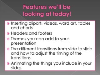 Inserting clipart, videos, word art, tables
and charts
 Headers and footers
 Themes you can add to your
presentation
 The different transitions from slide to slide
and how to adjust the timing of the
transitions
 Animating the things you include in your
slides


 