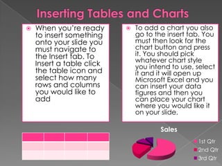 

When you’re ready
to insert something
onto your slide you
must navigate to
the Insert tab. To
Insert a table click
the table icon and
select how many
rows and columns
you would like to
add



To add a chart you also
go to the insert tab. You
must then look for the
chart button and press
it. You should pick
whatever chart style
you intend to use, select
it and it will open up
Microsoft Excel and you
can insert your data
figures and then you
can place your chart
where you would like it
on your slide.
Sales
1st Qtr
2nd Qtr
3rd Qtr

 