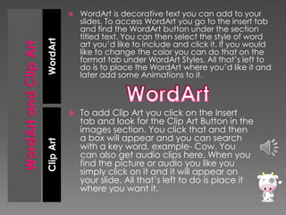 WordArt is decorative text you can add to your
slides. To access WordArt you go to the insert tab
and find the WordArt button under the section
titled text. You can then select the style of word
art you’d like to include and click it. If you would
like to change the color you can do that on the
format tab under WordArt Styles. All that’s left to
do is to place the WordArt where you’d like it and
later add some Animations to it.



To add Clip Art you click on the Insert
tab and look for the Clip Art Button in the
images section. You click that and then
a box will appear and you can search
with a key word, example- Cow. You
can also get audio clips here. When you
find the picture or audio you like you
simply click on it and it will appear on
your slide. All that’s left to do is place it
where you want it.

Clip Art

WordArt



 