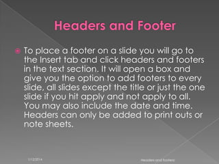 

To place a footer on a slide you will go to
the Insert tab and click headers and footers
in the text section. It will open a box and
give you the option to add footers to every
slide, all slides except the title or just the one
slide if you hit apply and not apply to all.
You may also include the date and time.
Headers can only be added to print outs or
note sheets.

1/12/2014

Headers and footers!

 