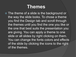 Themes


The theme of a slide is the background or
the way the slide looks. To chose a theme
you find the Design tab and scroll through
the themes until you find the one you like or
the one that best suits the presentation you
are giving. You can apply a theme to one
slide or all slides by right clicking on them.
You can change the fonts colors and effects
of the slide by clicking the icons to the right
of the themes.

 