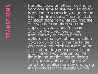 

Transitions are an effect moving us
from one slide to the next. To add a
transition to your slide you go to the
tab titled Transitions. You can click
on each transition until you find the
one you like and then you can
apply it to your slide. You can
change the directions of the
transitions by selecting Effect
options to the right of the transition
box. To advance to the next slide
you can either click your mouse or
after rehearsing your presentation
and timing it you can set up the
timer in the section labled timing
and you may also change how
long the transition lasts by changing
the numbers in the duration area.

 