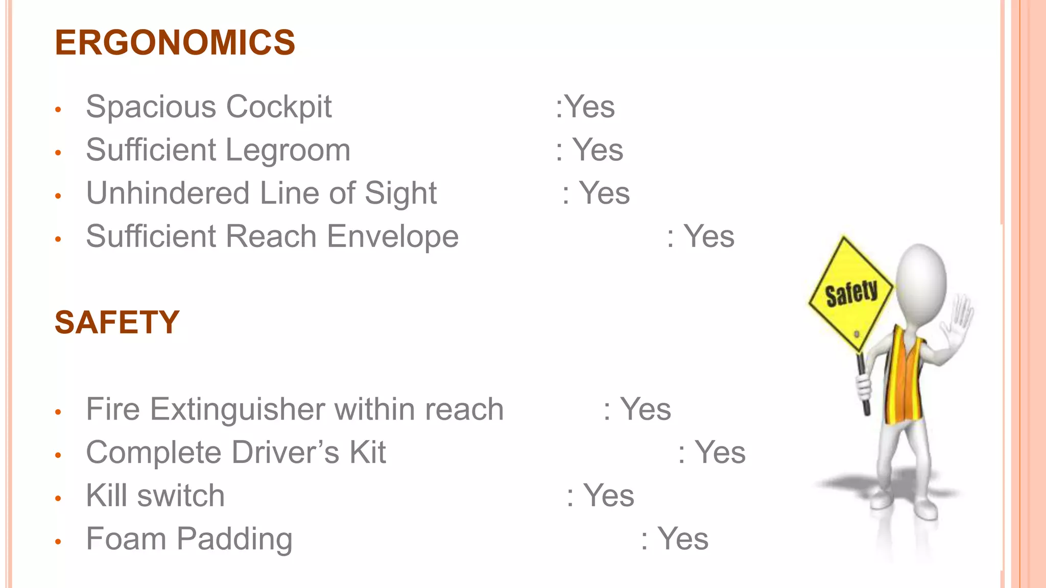 • Spacious Cockpit :Yes
• Sufficient Legroom : Yes
• Unhindered Line of Sight : Yes
• Sufficient Reach Envelope : Yes
SAFETY
• Fire Extinguisher within reach : Yes
• Complete Driver’s Kit : Yes
• Kill switch : Yes
• Foam Padding : Yes
ERGONOMICS
 