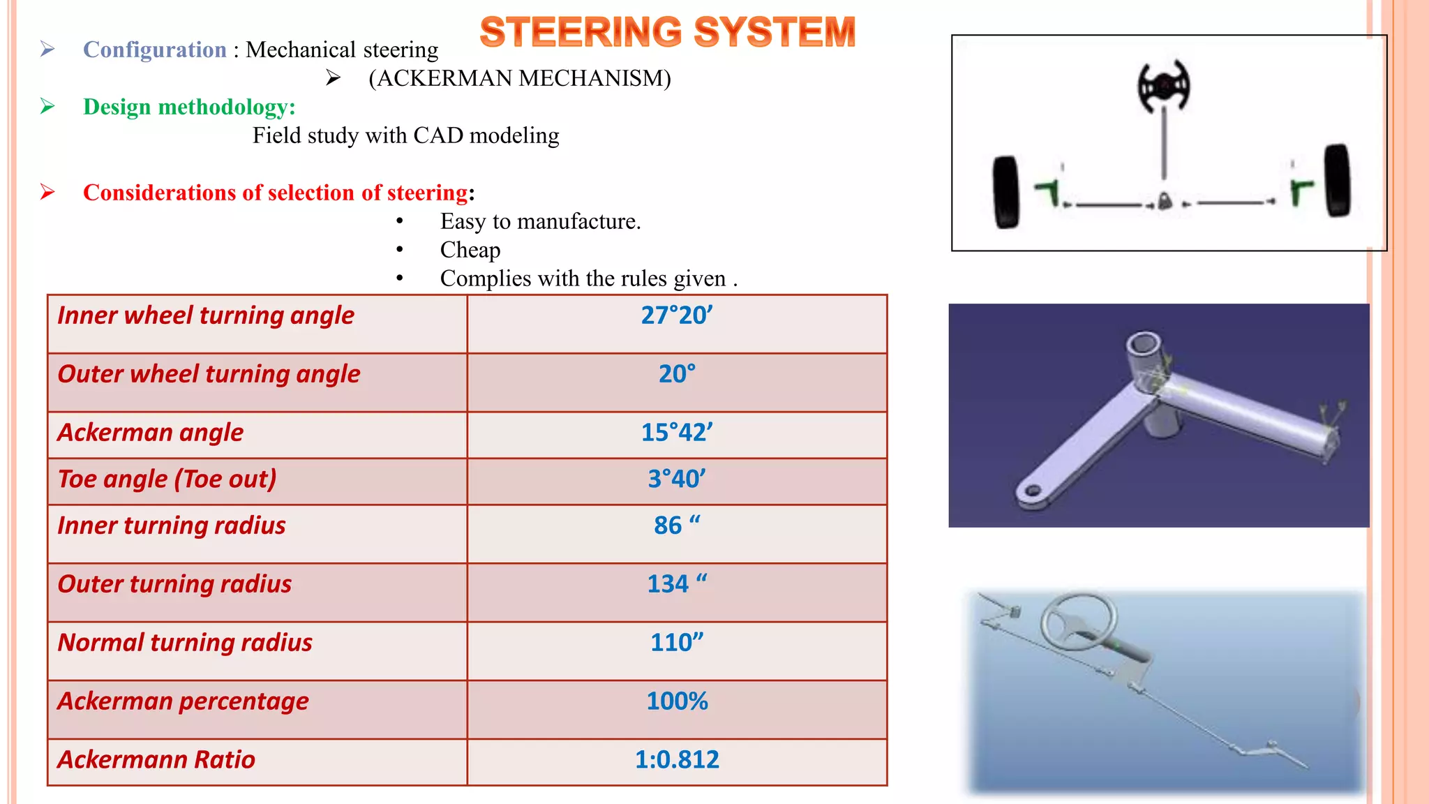  Configuration : Mechanical steering
 (ACKERMAN MECHANISM)
 Design methodology:
Field study with CAD modeling
 Considerations of selection of steering:
• Easy to manufacture.
• Cheap
• Complies with the rules given .
Inner wheel turning angle 27°20’
Outer wheel turning angle 20°
Ackerman angle 15°42’
Toe angle (Toe out) 3°40’
Inner turning radius 86 “
Outer turning radius 134 “
Normal turning radius 110”
Ackerman percentage 100%
Ackermann Ratio 1:0.812
 