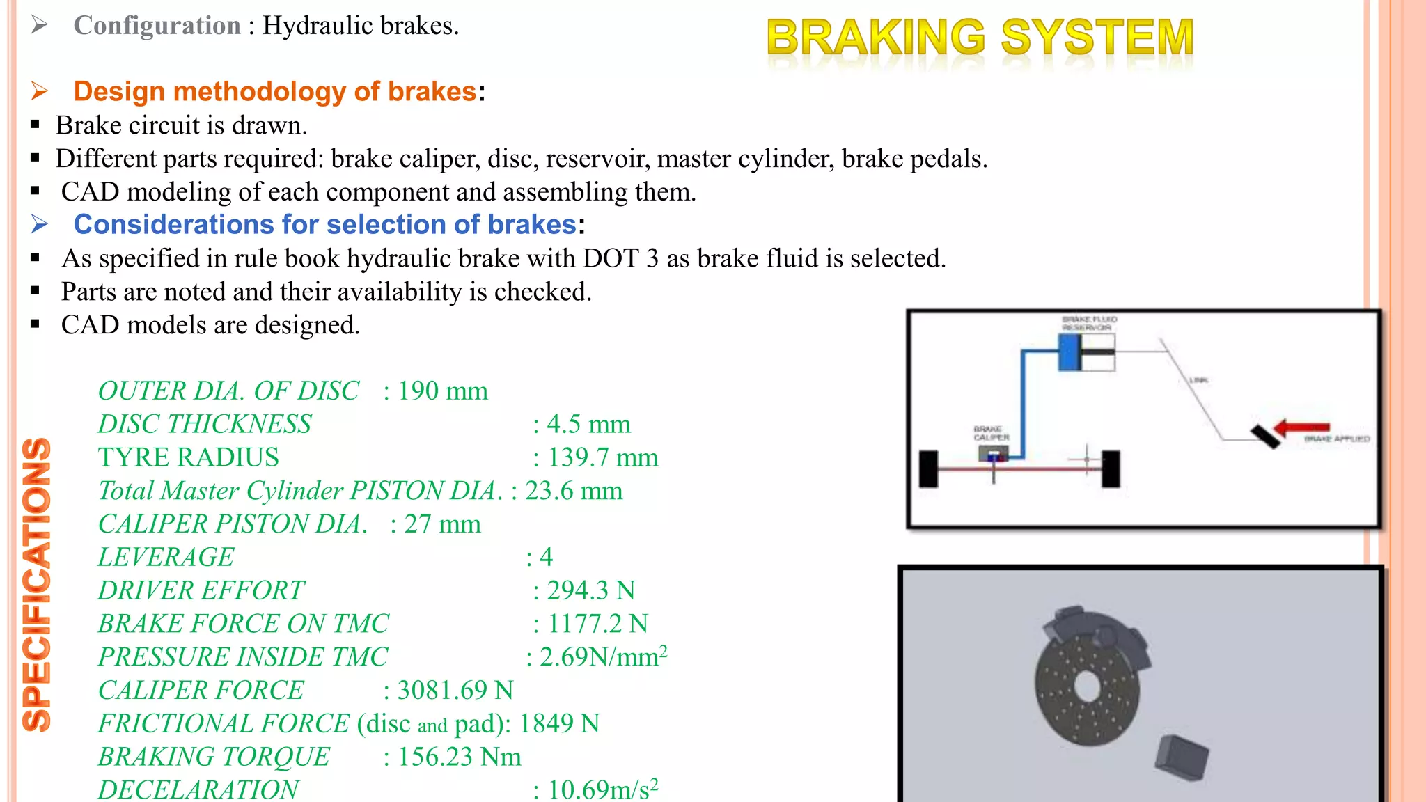 Configuration : Hydraulic brakes.
 Design methodology of brakes:
 Brake circuit is drawn.
 Different parts required: brake caliper, disc, reservoir, master cylinder, brake pedals.
 CAD modeling of each component and assembling them.
 Considerations for selection of brakes:
 As specified in rule book hydraulic brake with DOT 3 as brake fluid is selected.
 Parts are noted and their availability is checked.
 CAD models are designed.
OUTER DIA. OF DISC : 190 mm
DISC THICKNESS : 4.5 mm
TYRE RADIUS : 139.7 mm
Total Master Cylinder PISTON DIA. : 23.6 mm
CALIPER PISTON DIA. : 27 mm
LEVERAGE : 4
DRIVER EFFORT : 294.3 N
BRAKE FORCE ON TMC : 1177.2 N
PRESSURE INSIDE TMC : 2.69N/mm2
CALIPER FORCE : 3081.69 N
FRICTIONAL FORCE (disc and pad): 1849 N
BRAKING TORQUE : 156.23 Nm
DECELARATION : 10.69m/s2
 