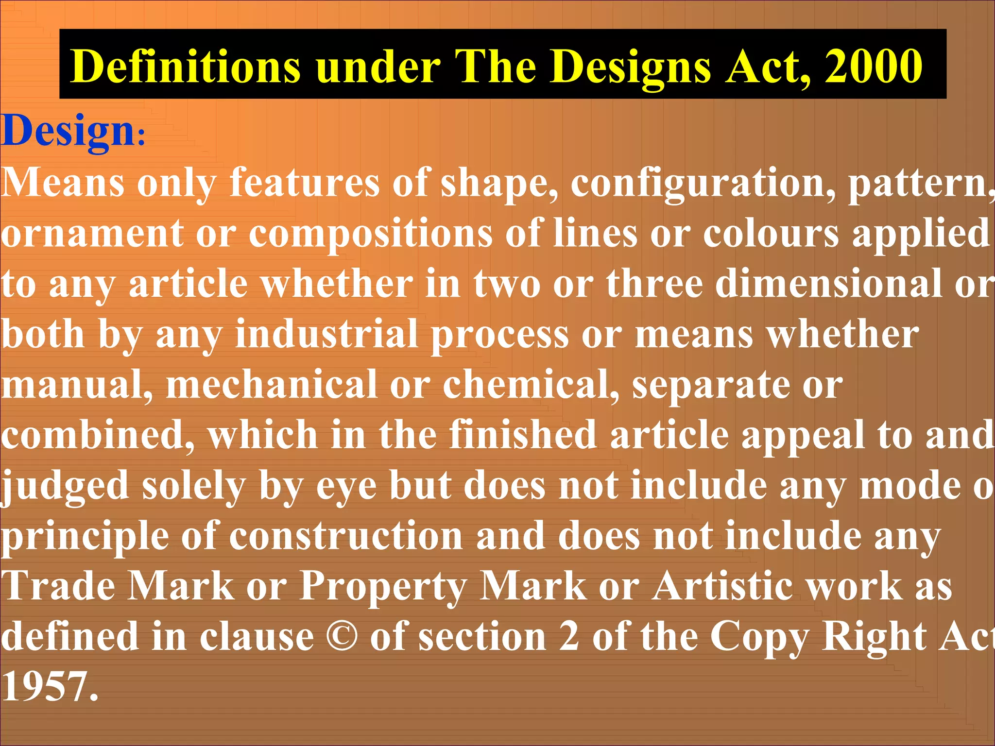 Design:
Means only features of shape, configuration, pattern,
ornament or compositions of lines or colours applied
to any article whether in two or three dimensional or
both by any industrial process or means whether
manual, mechanical or chemical, separate or
combined, which in the finished article appeal to and
judged solely by eye but does not include any mode o
principle of construction and does not include any
Trade Mark or Property Mark or Artistic work as
defined in clause © of section 2 of the Copy Right Act
1957.
Definitions under The Designs Act, 2000
 