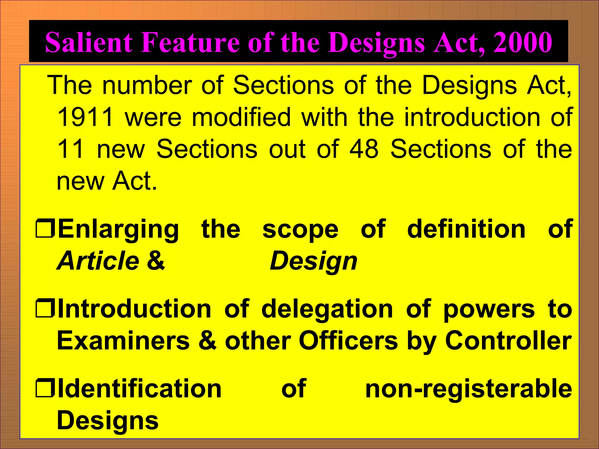 The number of Sections of the Designs Act,
1911 were modified with the introduction of
11 new Sections out of 48 Sections of the
new Act.
ˆEnlarging the scope of definition of
Article & Design
ˆIntroduction of delegation of powers to
Examiners & other Officers by Controller
ˆIdentification of non-registerable
Designs
Salient Feature of the Designs Act, 2000
 