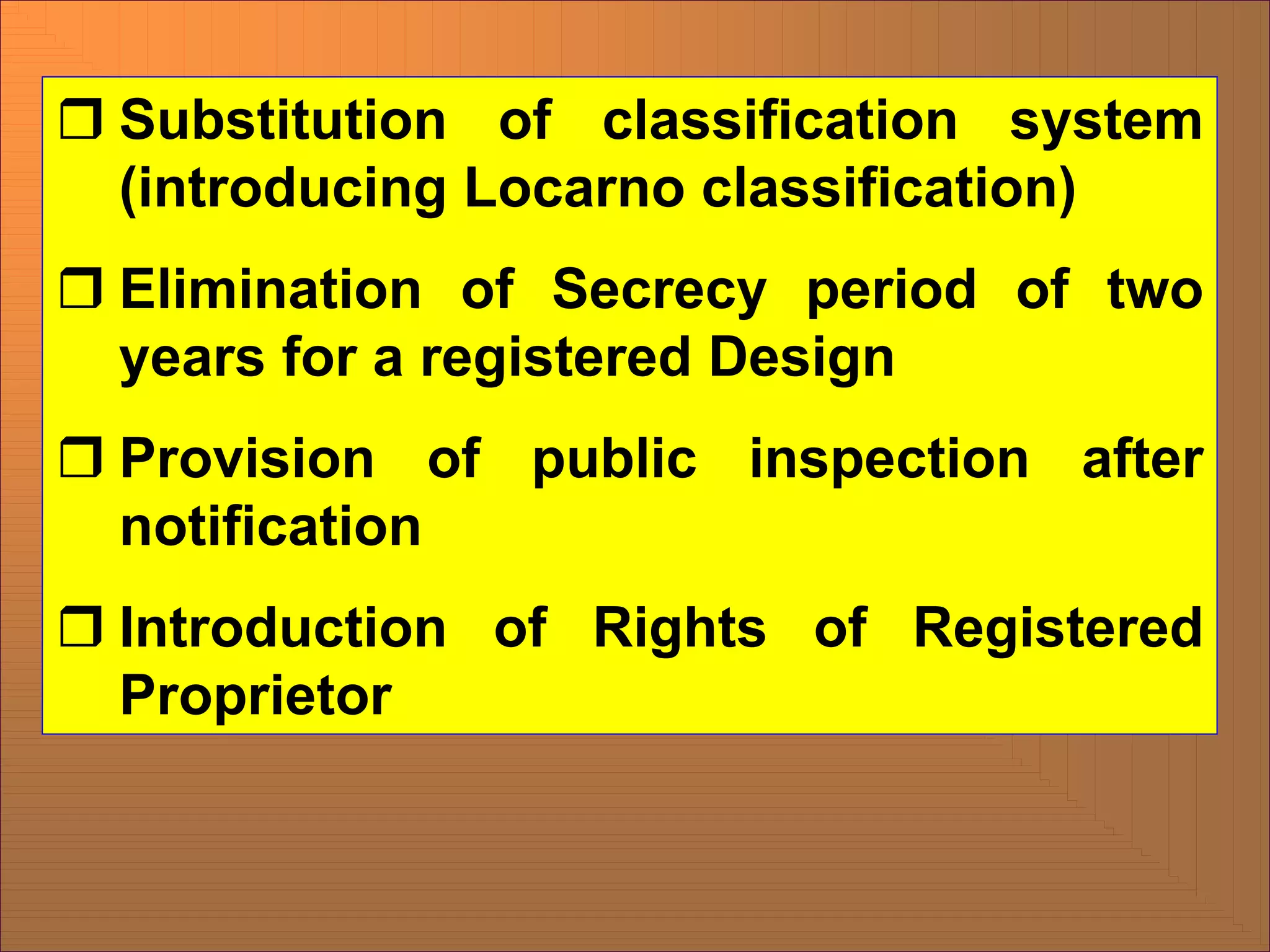 ˆ Substitution of classification system
(introducing Locarno classification)
ˆ Elimination of Secrecy period of two
years for a registered Design
ˆ Provision of public inspection after
notification
ˆ Introduction of Rights of Registered
Proprietor
 