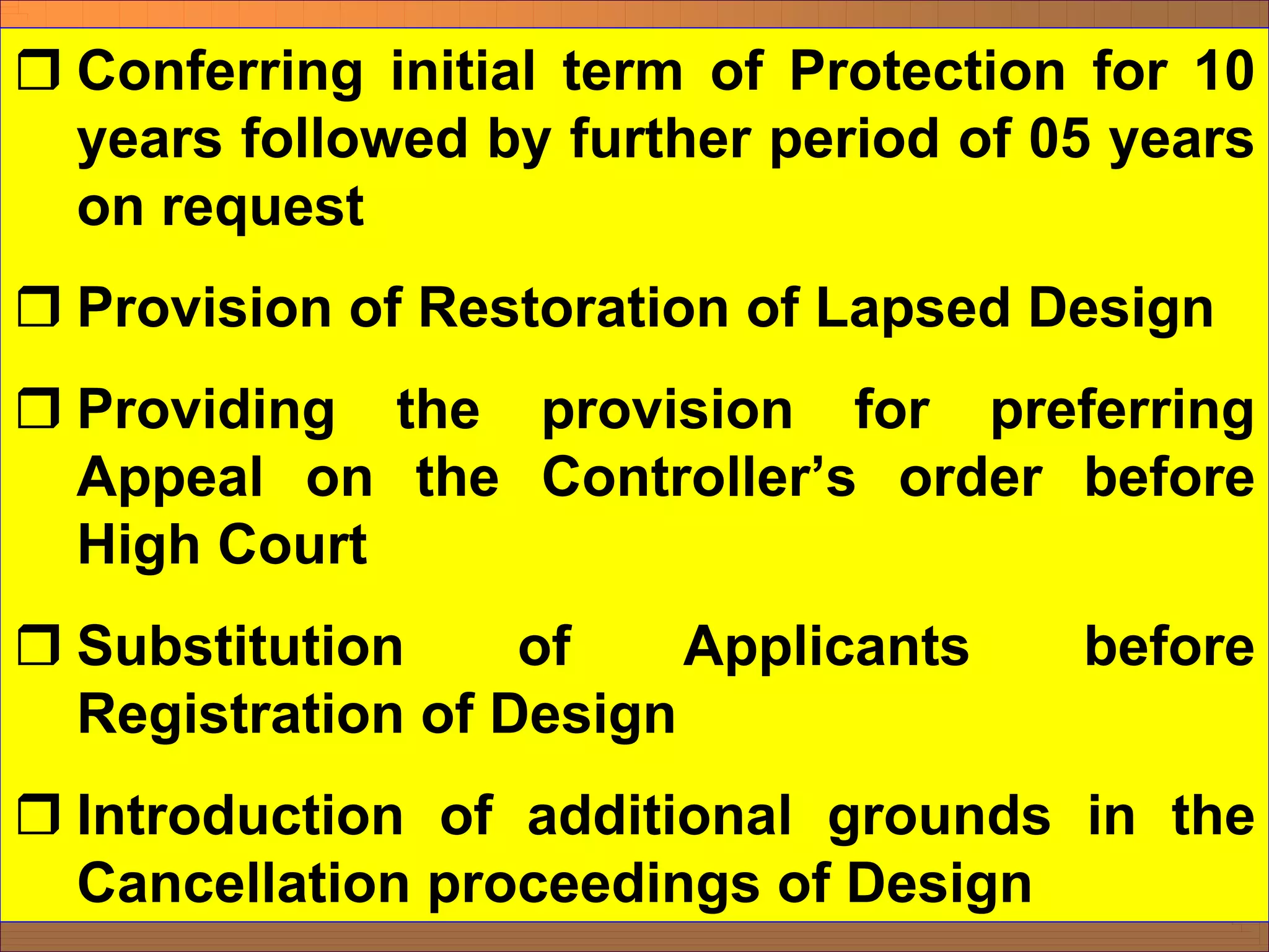 ˆ Conferring initial term of Protection for 10
years followed by further period of 05 years
on request
ˆ Provision of Restoration of Lapsed Design
ˆ Providing the provision for preferring
Appeal on the Controller’s order before
High Court
ˆ Substitution of Applicants before
Registration of Design
ˆ Introduction of additional grounds in the
Cancellation proceedings of Design
 