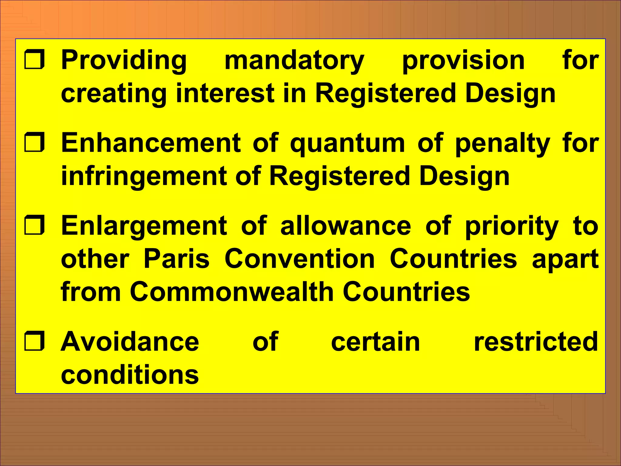 ˆ Providing mandatory provision for
creating interest in Registered Design
ˆ Enhancement of quantum of penalty for
infringement of Registered Design
ˆ Enlargement of allowance of priority to
other Paris Convention Countries apart
from Commonwealth Countries
ˆ Avoidance of certain restricted
conditions
 