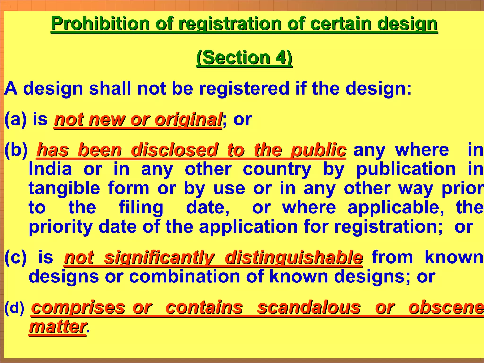 Prohibition of registration of certain design
Prohibition of registration of certain design
(Section 4)
(Section 4)
A design shall not be registered if the design:
(a) is not new or original
not new or original; or
(b) has been disclosed to the public
has been disclosed to the public any where in
India or in any other country by publication in
tangible form or by use or in any other way prior
to the filing date, or where applicable, the
priority date of the application for registration; or
(c) is not significantly distinguishable
not significantly distinguishable from known
designs or combination of known designs; or
(d) comprises or contains scandalous or obscene
comprises or contains scandalous or obscene
matter
matter.
 