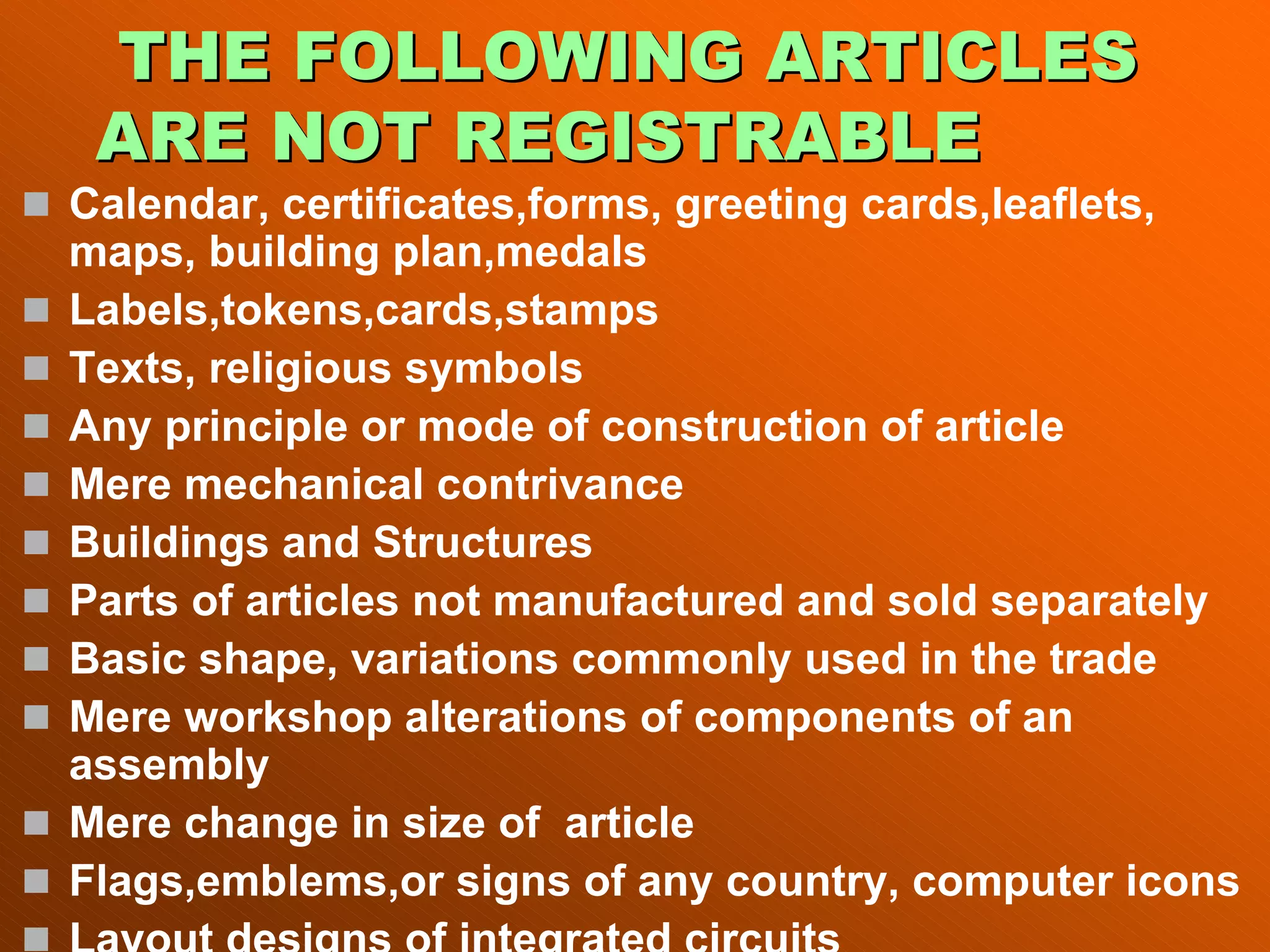 THE FOLLOWING ARTICLES
THE FOLLOWING ARTICLES
ARE NOT REGISTRABLE
ARE NOT REGISTRABLE
„ Calendar, certificates,forms, greeting cards,leaflets,
maps, building plan,medals
„ Labels,tokens,cards,stamps
„ Texts, religious symbols
„ Any principle or mode of construction of article
„ Mere mechanical contrivance
„ Buildings and Structures
„ Parts of articles not manufactured and sold separately
„ Basic shape, variations commonly used in the trade
„ Mere workshop alterations of components of an
assembly
„ Mere change in size of article
„ Flags,emblems,or signs of any country, computer icons
„ Layout designs of integrated circuits
 