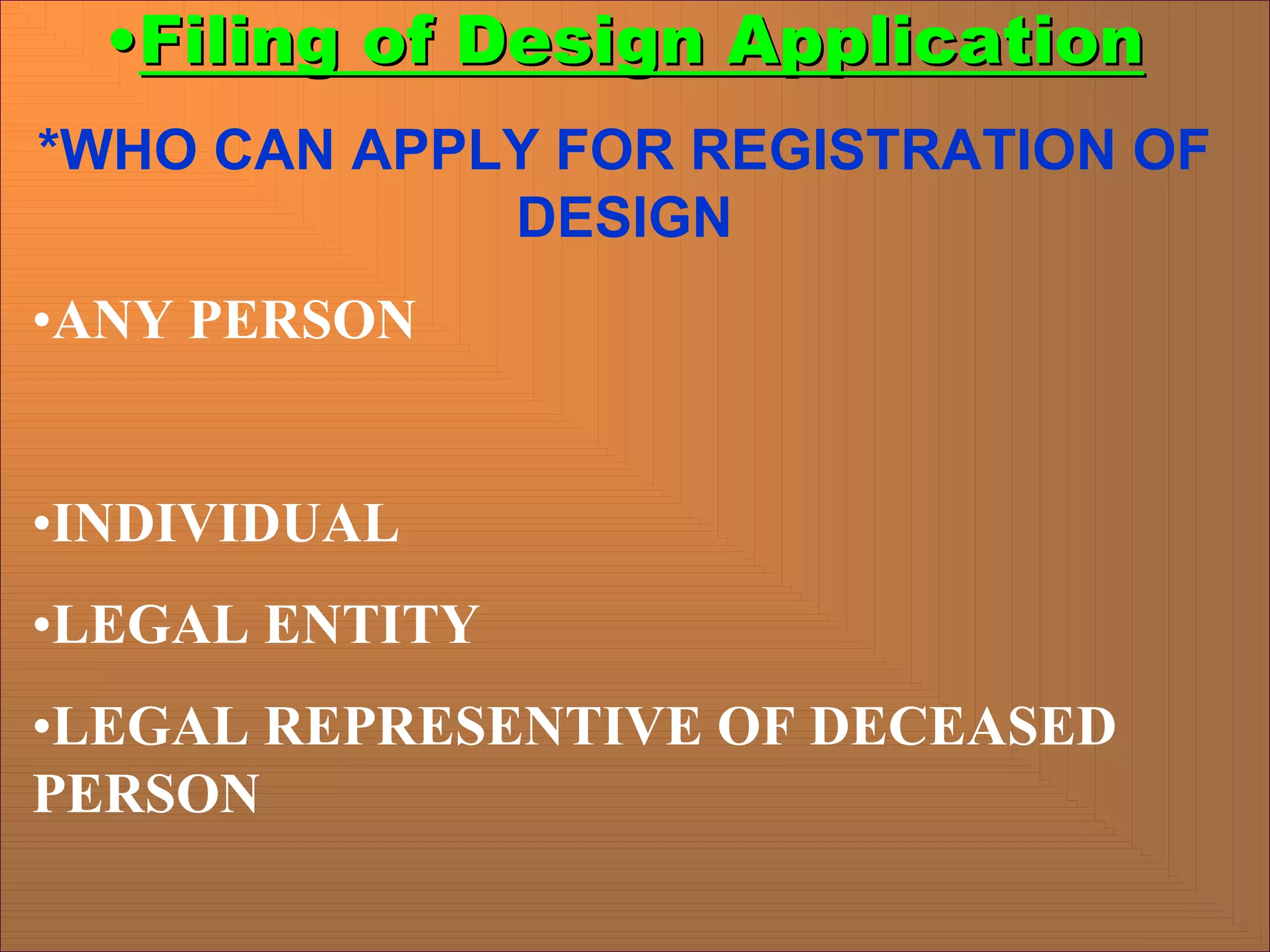 •
•Filing of Design Application
Filing of Design Application
*WHO CAN APPLY FOR REGISTRATION OF
DESIGN
•ANY PERSON
•INDIVIDUAL
•LEGAL ENTITY
•LEGAL REPRESENTIVE OF DECEASED
PERSON
 