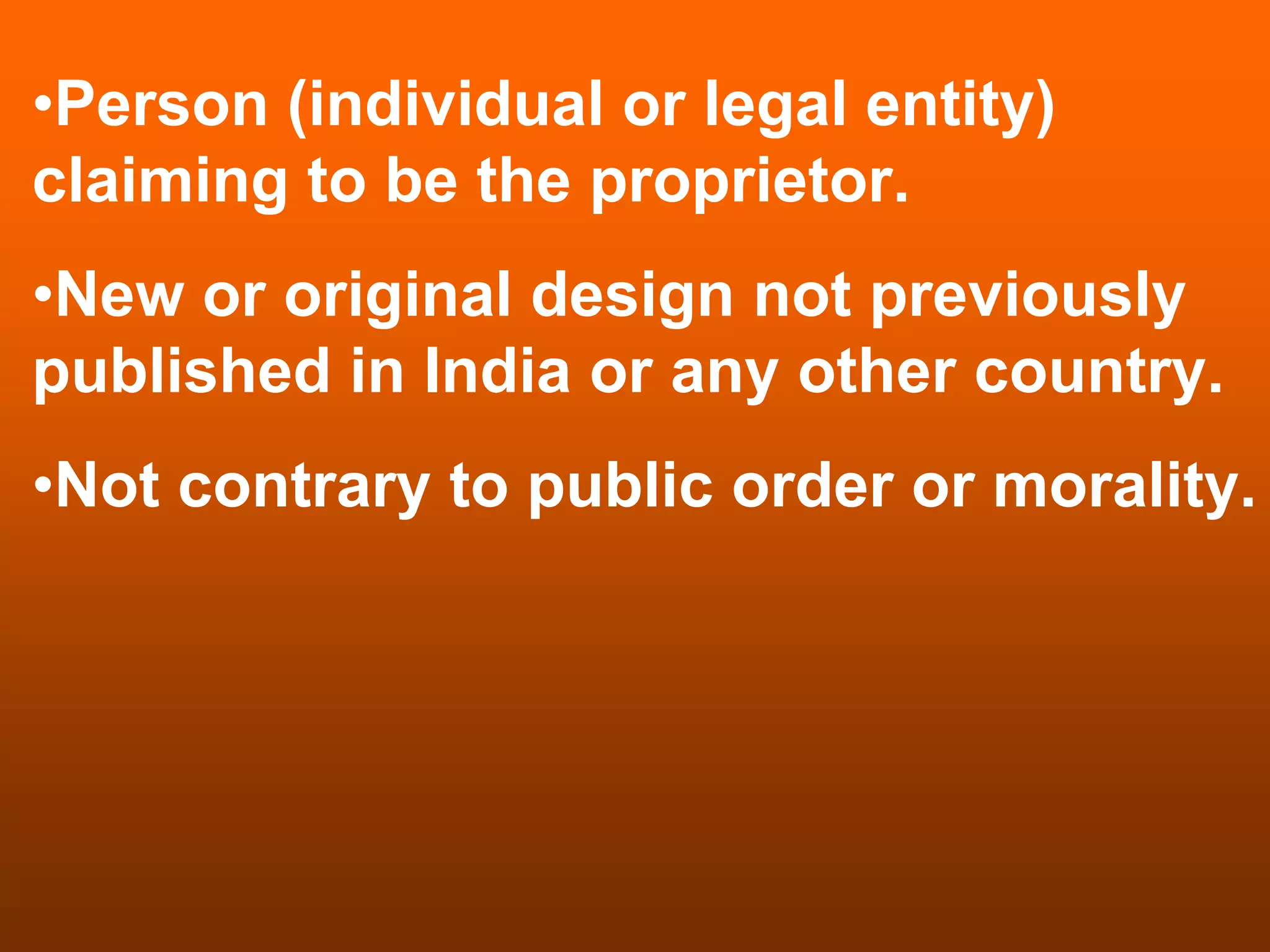 •Person (individual or legal entity)
claiming to be the proprietor.
•New or original design not previously
published in India or any other country.
•Not contrary to public order or morality.
 