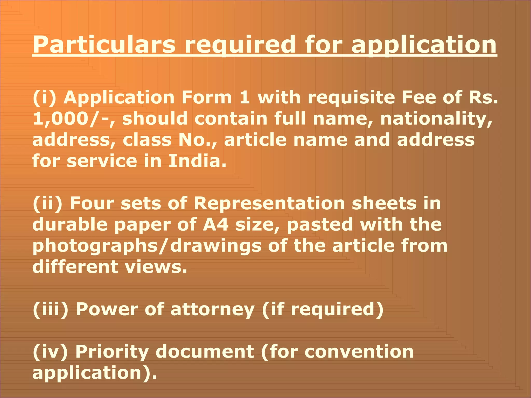 Particulars required for application
(i) Application Form 1 with requisite Fee of Rs.
1,000/-, should contain full name, nationality,
address, class No., article name and address
for service in India.
(ii) Four sets of Representation sheets in
durable paper of A4 size, pasted with the
photographs/drawings of the article from
different views.
(iii) Power of attorney (if required)
(iv) Priority document (for convention
application).
 