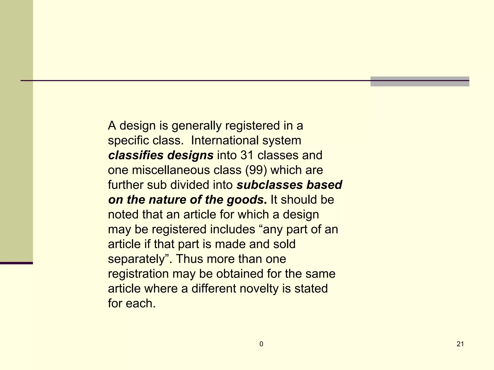 0 21
A design is generally registered in a
specific class. International system
classifies designs into 31 classes and
one miscellaneous class (99) which are
further sub divided into subclasses based
on the nature of the goods. It should be
noted that an article for which a design
may be registered includes “any part of an
article if that part is made and sold
separately”. Thus more than one
registration may be obtained for the same
article where a different novelty is stated
for each.
 