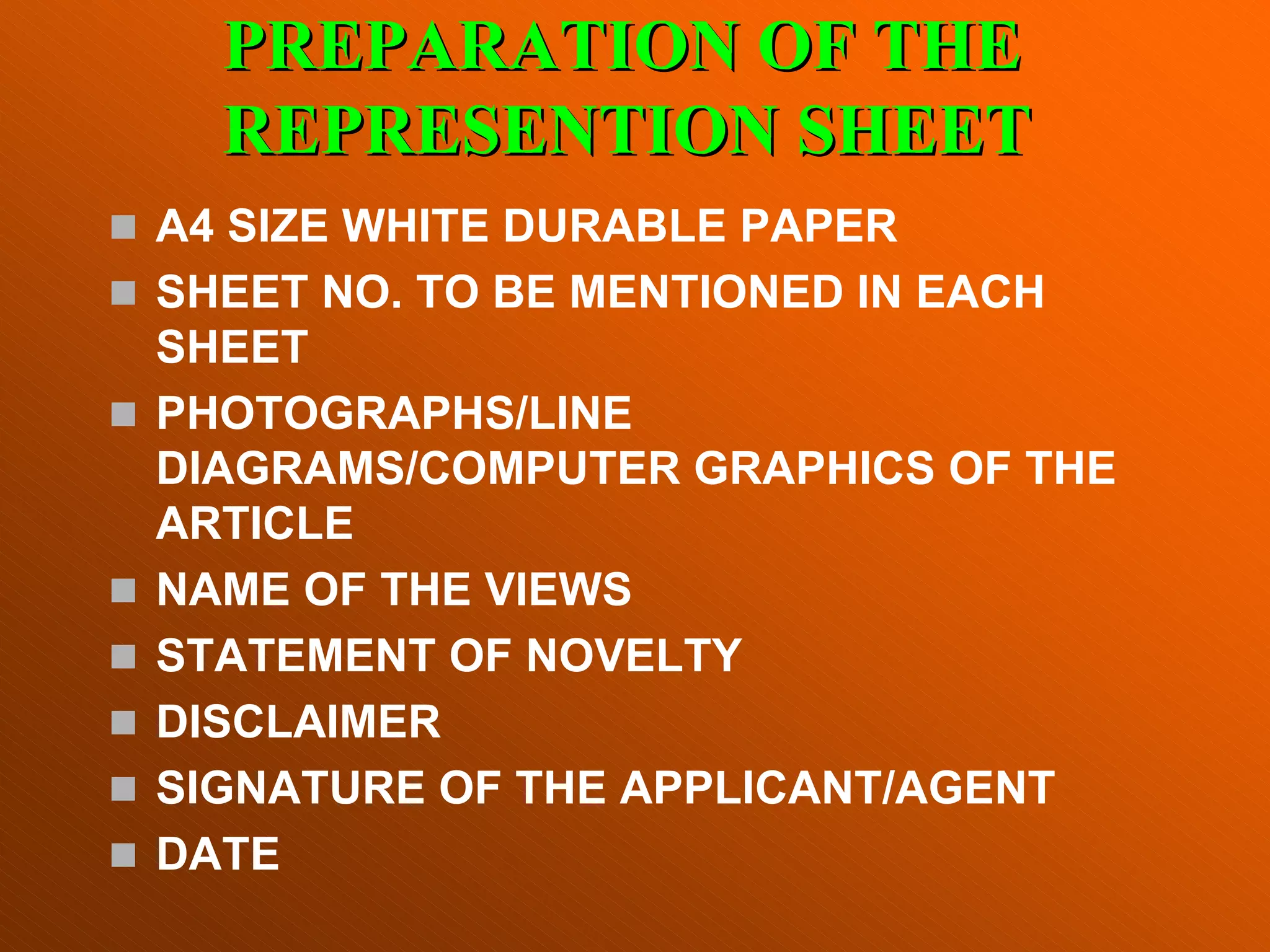 „ A4 SIZE WHITE DURABLE PAPER
„ SHEET NO. TO BE MENTIONED IN EACH
SHEET
„ PHOTOGRAPHS/LINE
DIAGRAMS/COMPUTER GRAPHICS OF THE
ARTICLE
„ NAME OF THE VIEWS
„ STATEMENT OF NOVELTY
„ DISCLAIMER
„ SIGNATURE OF THE APPLICANT/AGENT
„ DATE
PREPARATION OF THE
PREPARATION OF THE
REPRESENTION SHEET
REPRESENTION SHEET
 