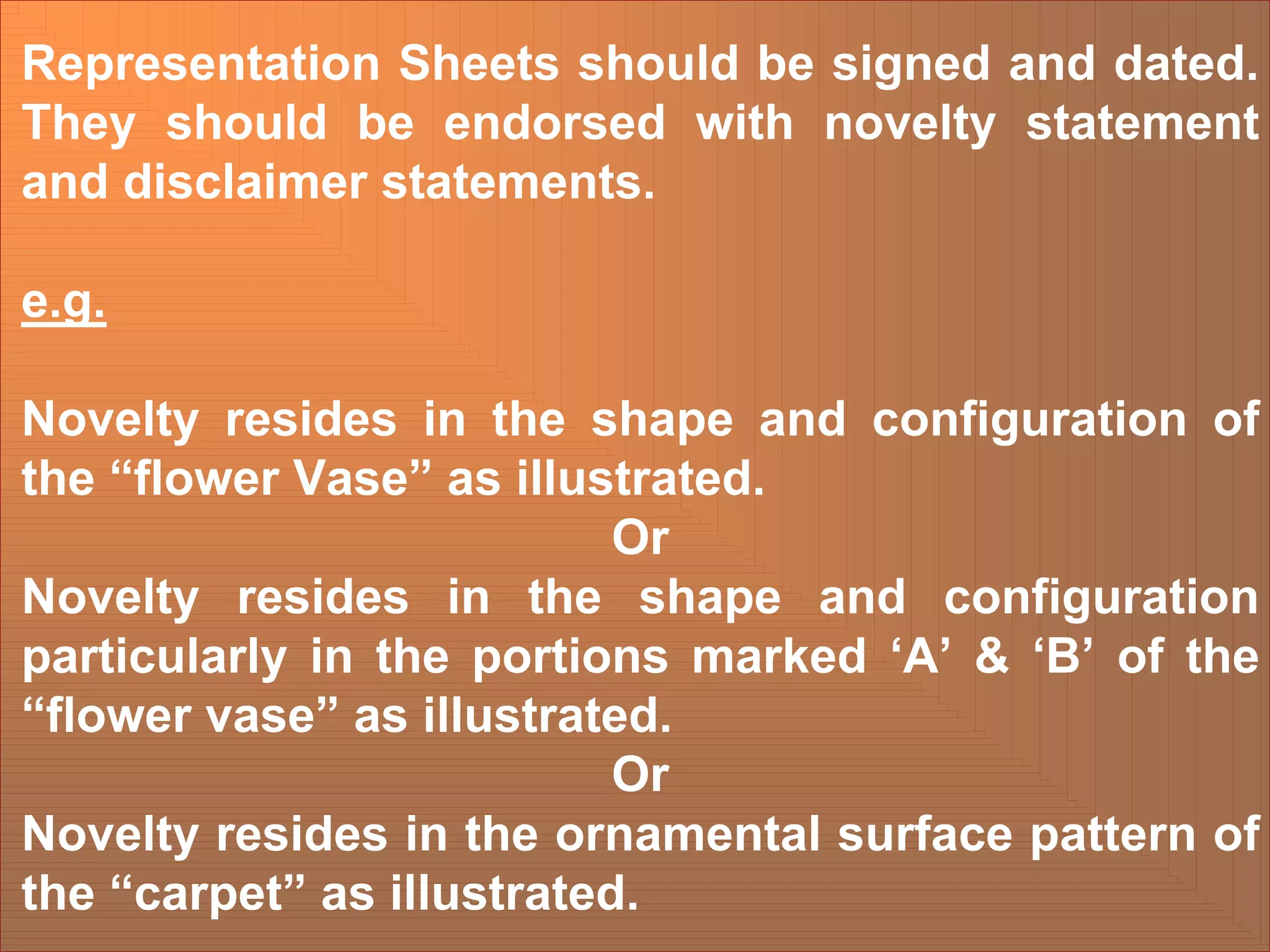 Representation Sheets should be signed and dated.
They should be endorsed with novelty statement
and disclaimer statements.
e.g.
Novelty resides in the shape and configuration of
the “flower Vase” as illustrated.
Or
Novelty resides in the shape and configuration
particularly in the portions marked ‘A’ & ‘B’ of the
“flower vase” as illustrated.
Or
Novelty resides in the ornamental surface pattern of
the “carpet” as illustrated.
 