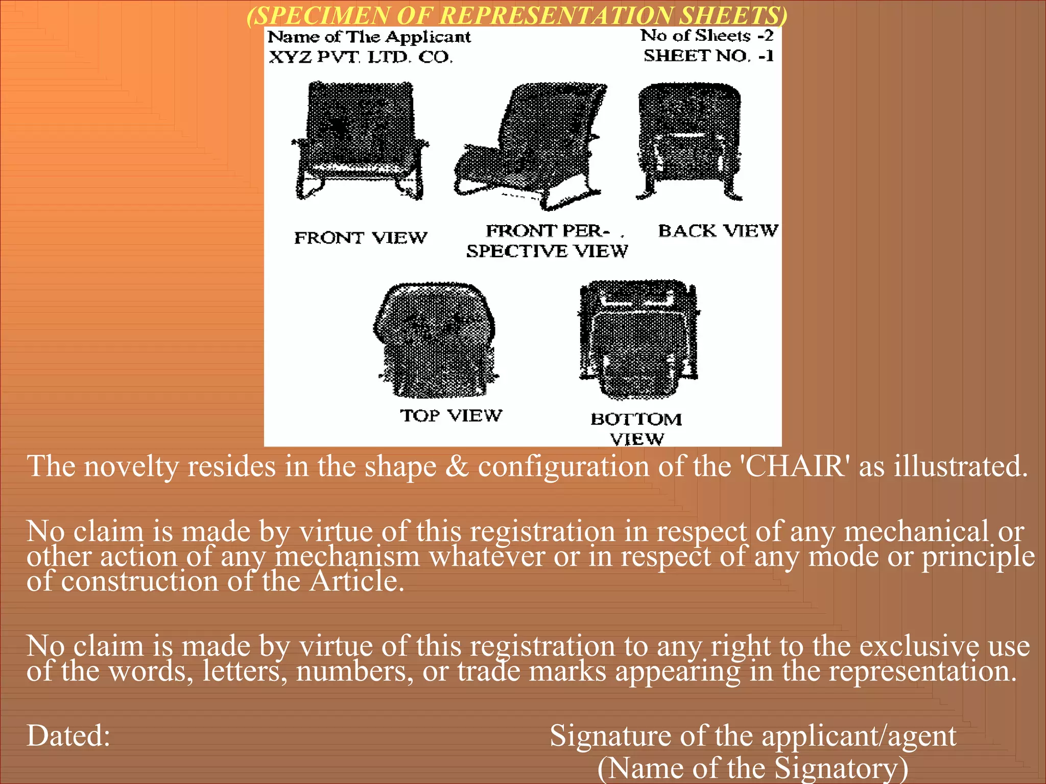 The novelty resides in the shape & configuration of the 'CHAIR' as illustrated.
No claim is made by virtue of this registration in respect of any mechanical or
other action of any mechanism whatever or in respect of any mode or principle
of construction of the Article.
No claim is made by virtue of this registration to any right to the exclusive use
of the words, letters, numbers, or trade marks appearing in the representation.
Dated: Signature of the applicant/agent
(Name of the Signatory)
(SPECIMEN OF REPRESENTATION SHEETS)
 