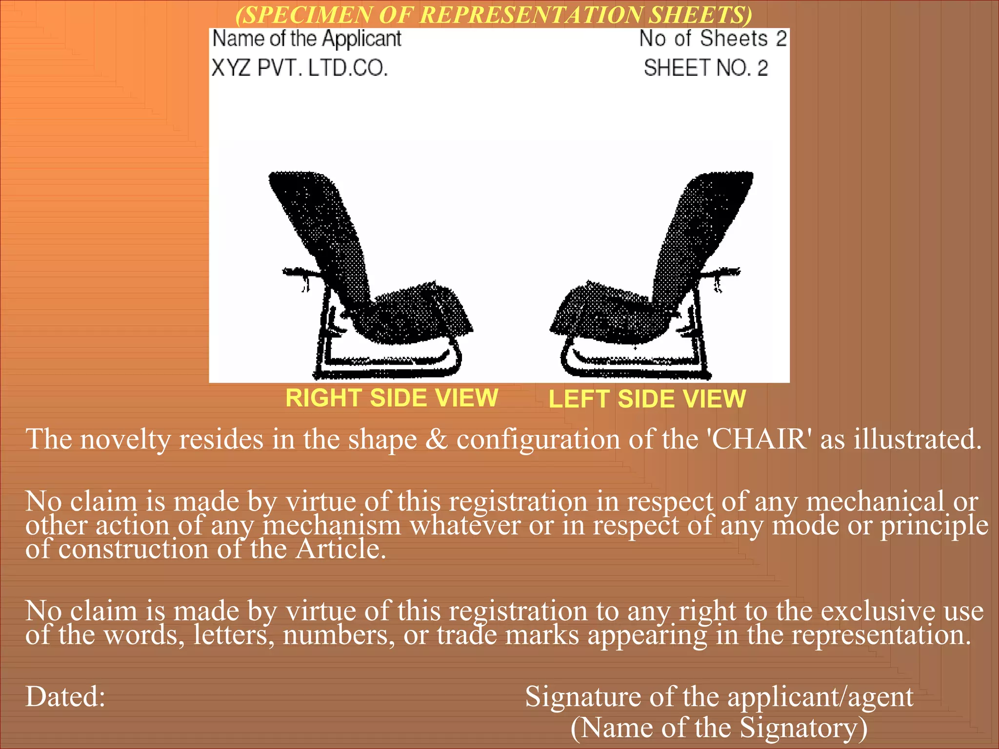 (SPECIMEN OF REPRESENTATION SHEETS)
The novelty resides in the shape & configuration of the 'CHAIR' as illustrated.
No claim is made by virtue of this registration in respect of any mechanical or
other action of any mechanism whatever or in respect of any mode or principle
of construction of the Article.
No claim is made by virtue of this registration to any right to the exclusive use
of the words, letters, numbers, or trade marks appearing in the representation.
Dated: Signature of the applicant/agent
(Name of the Signatory)
RIGHT SIDE VIEW LEFT SIDE VIEW
 