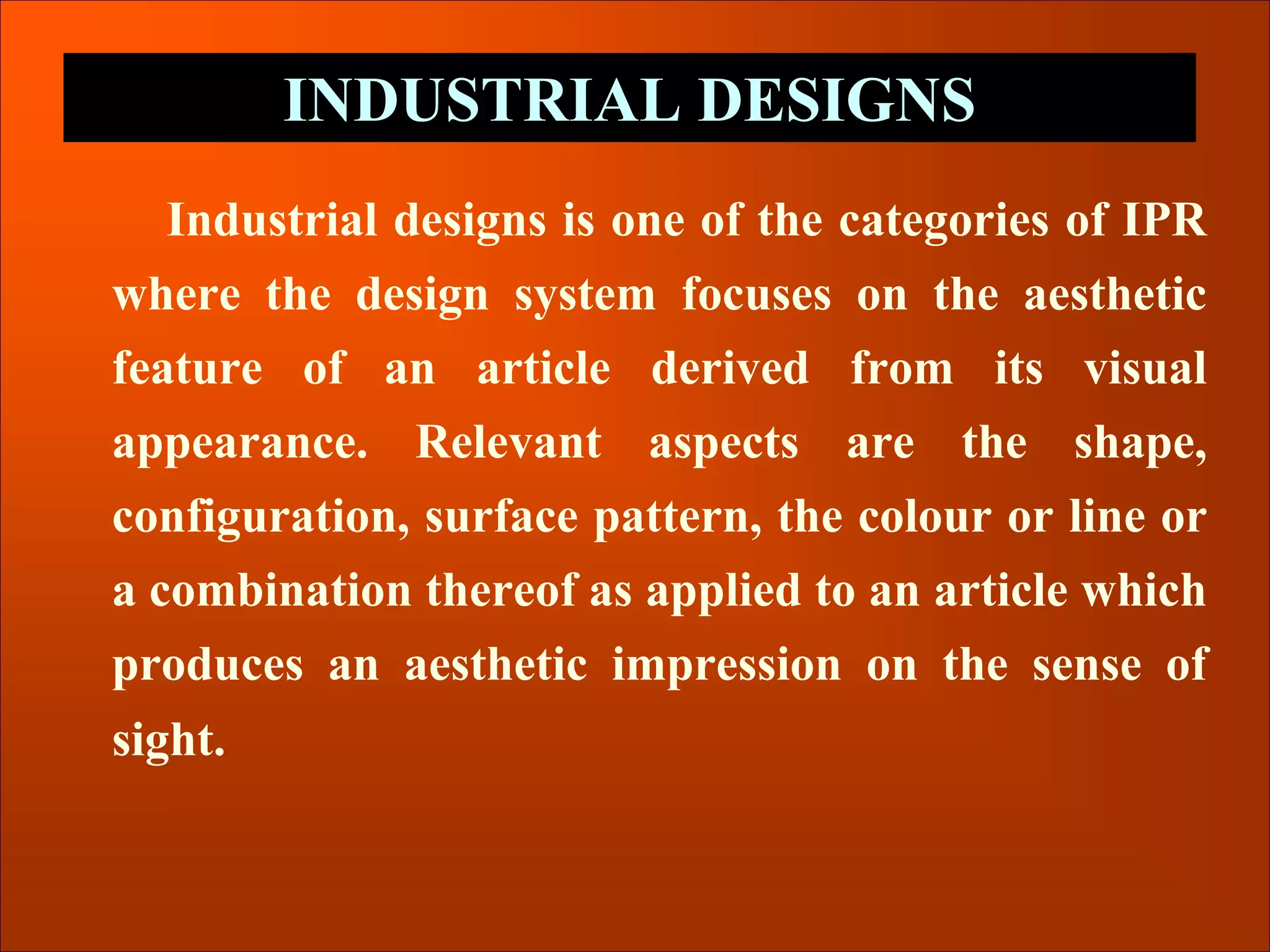 Industrial designs is one of the categories of IPR
where the design system focuses on the aesthetic
feature of an article derived from its visual
appearance. Relevant aspects are the shape,
configuration, surface pattern, the colour or line or
a combination thereof as applied to an article which
produces an aesthetic impression on the sense of
sight.
INDUSTRIAL DESIGNS
 