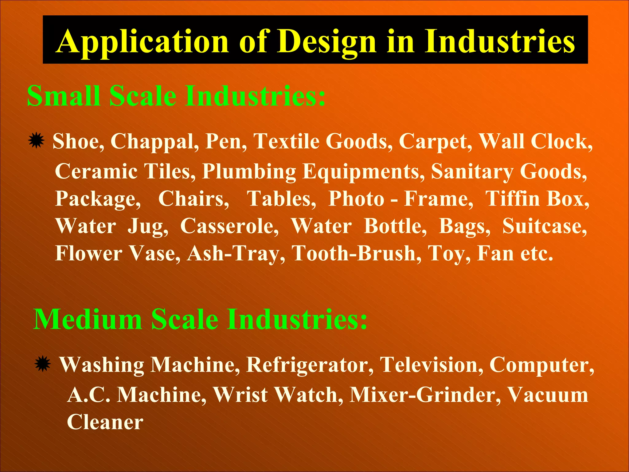 Application of Design in Industries
Small Scale Industries:
Ò Shoe, Chappal, Pen, Textile Goods, Carpet, Wall Clock,
Ceramic Tiles, Plumbing Equipments, Sanitary Goods,
Package, Chairs, Tables, Photo - Frame, Tiffin Box,
Water Jug, Casserole, Water Bottle, Bags, Suitcase,
Flower Vase, Ash-Tray, Tooth-Brush, Toy, Fan etc.
Medium Scale Industries:
Ò Washing Machine, Refrigerator, Television, Computer,
A.C. Machine, Wrist Watch, Mixer-Grinder, Vacuum
Cleaner
 