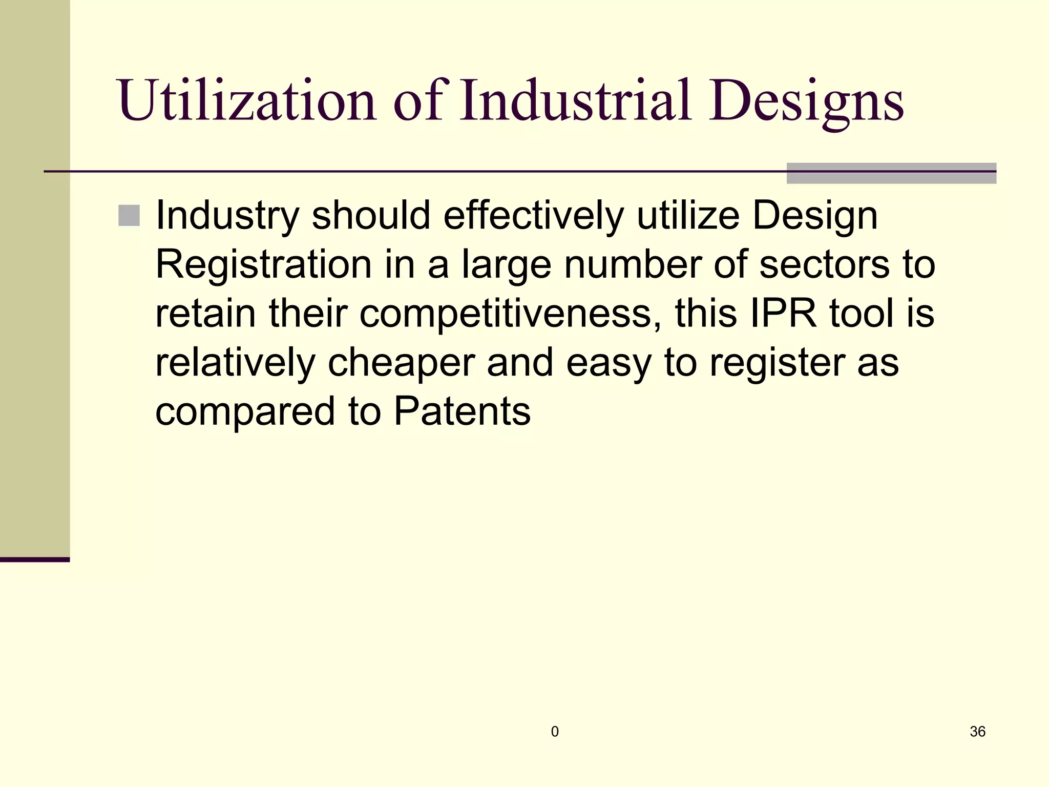 Utilization of Industrial Designs
„ Industry should effectively utilize Design
Registration in a large number of sectors to
retain their competitiveness, this IPR tool is
relatively cheaper and easy to register as
compared to Patents
0 36
 