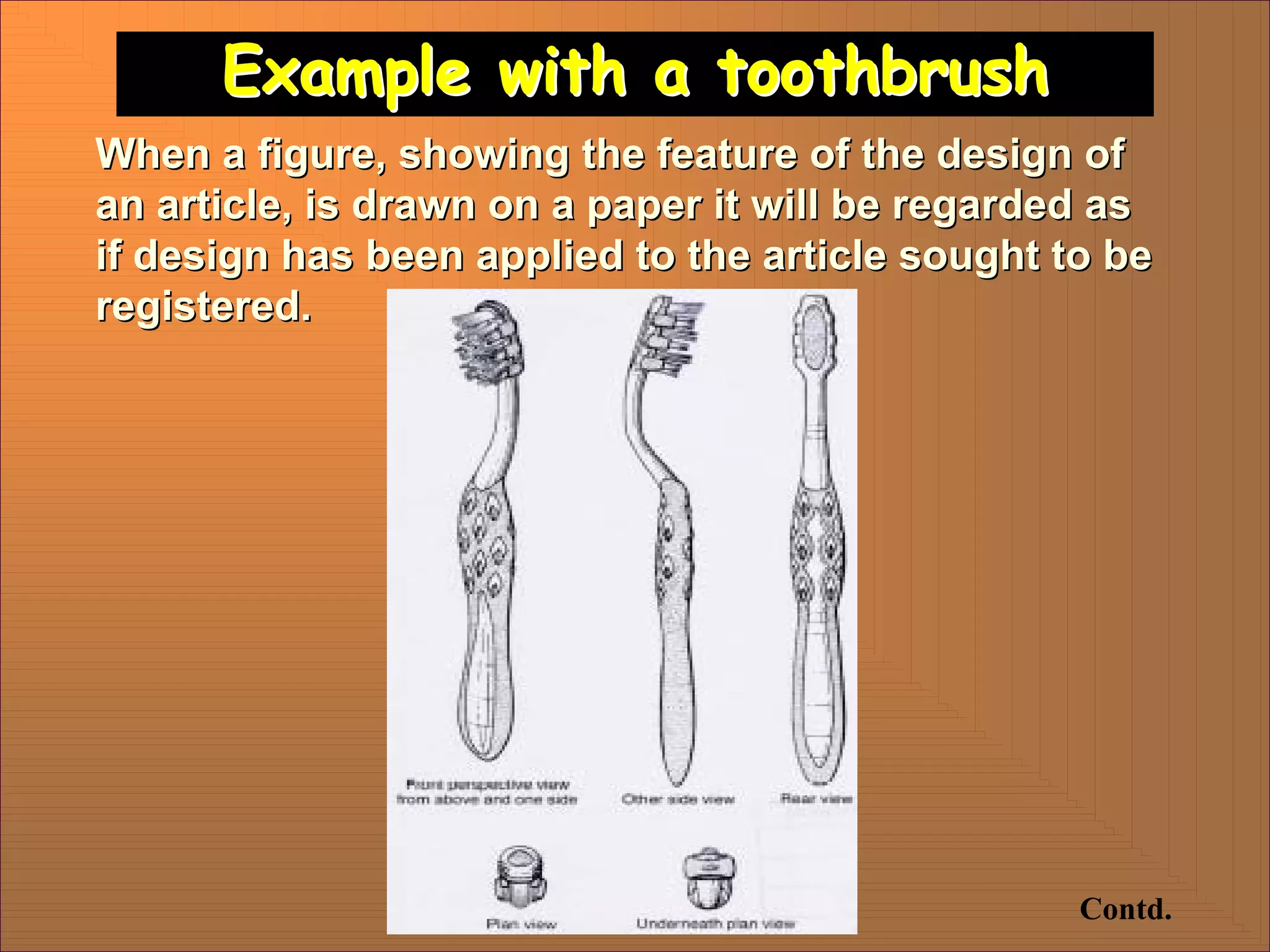 Example with a toothbrush
Example with a toothbrush
Contd.
When a figure, showing the feature of the design of
When a figure, showing the feature of the design of
an article, is drawn on a paper it will be regarded as
an article, is drawn on a paper it will be regarded as
if design has been applied to the article sought to be
if design has been applied to the article sought to be
registered.
registered.
 