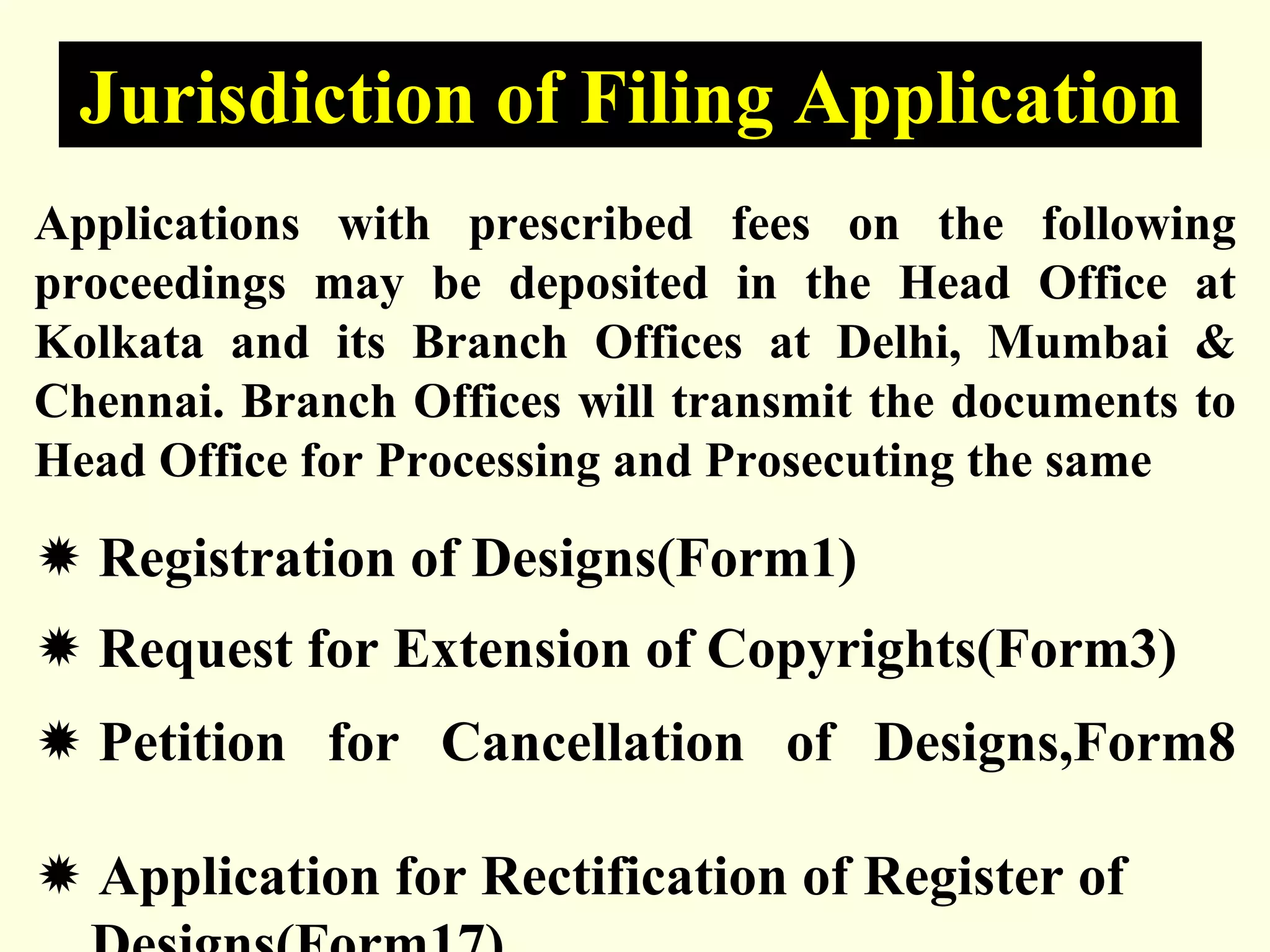Applications with prescribed fees on the following
proceedings may be deposited in the Head Office at
Kolkata and its Branch Offices at Delhi, Mumbai &
Chennai. Branch Offices will transmit the documents to
Head Office for Processing and Prosecuting the same
Ò Registration of Designs(Form1)
Ò Request for Extension of Copyrights(Form3)
Ò Petition for Cancellation of Designs,Form8
Ò Application for Rectification of Register of
Designs(Form17)
Jurisdiction of Filing Application
 
