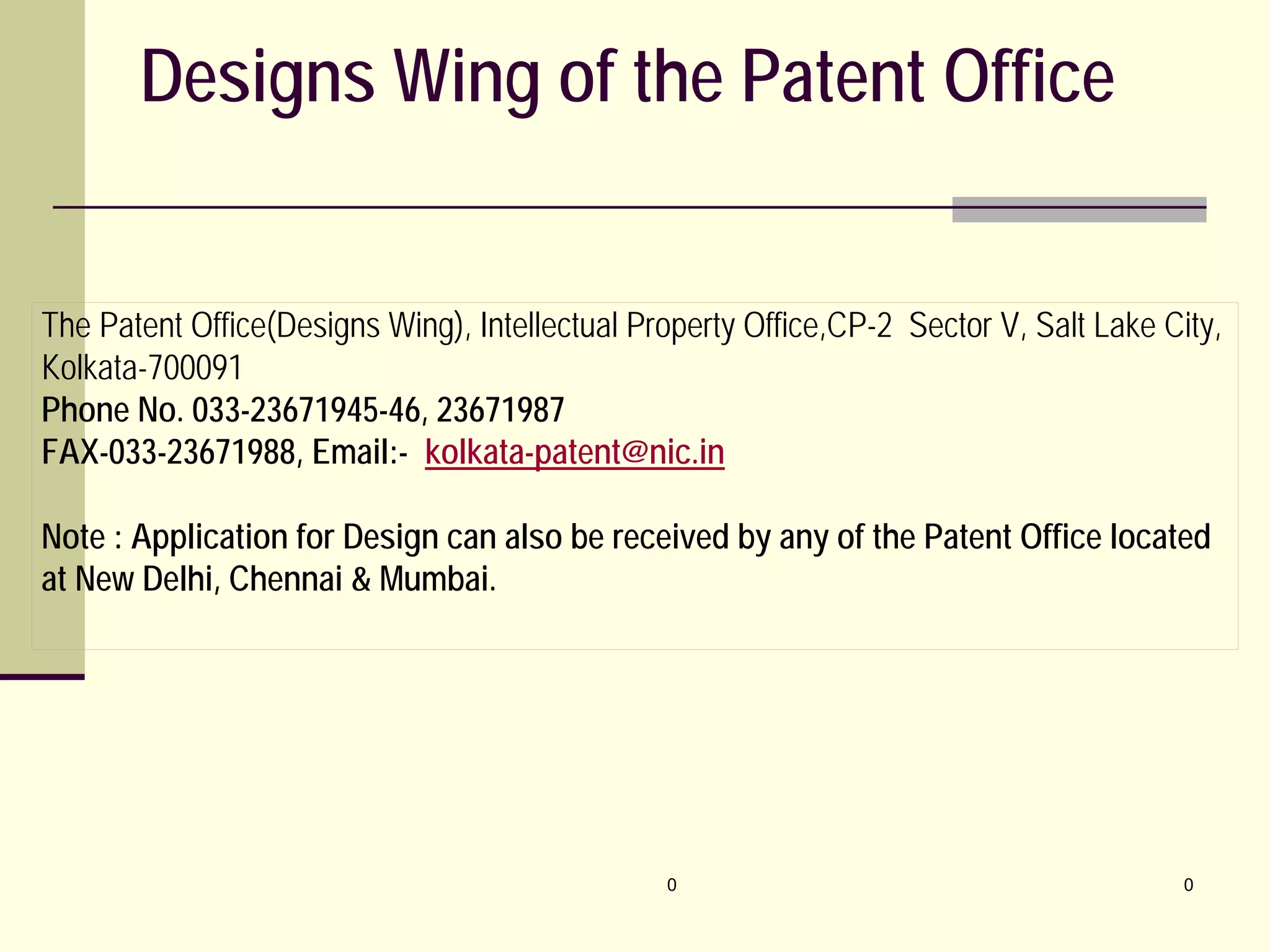 0 0
Designs Wing of the Patent Office
The Patent Office(Designs Wing), Intellectual Property Office,CP-2 Sector V, Salt Lake City,
Kolkata-700091
Phone No. 033-23671945-46, 23671987
FAX-033-23671988, Email:- kolkata-patent@nic.in
Note : Application for Design can also be received by any of the Patent Office located
at New Delhi, Chennai & Mumbai.
 
