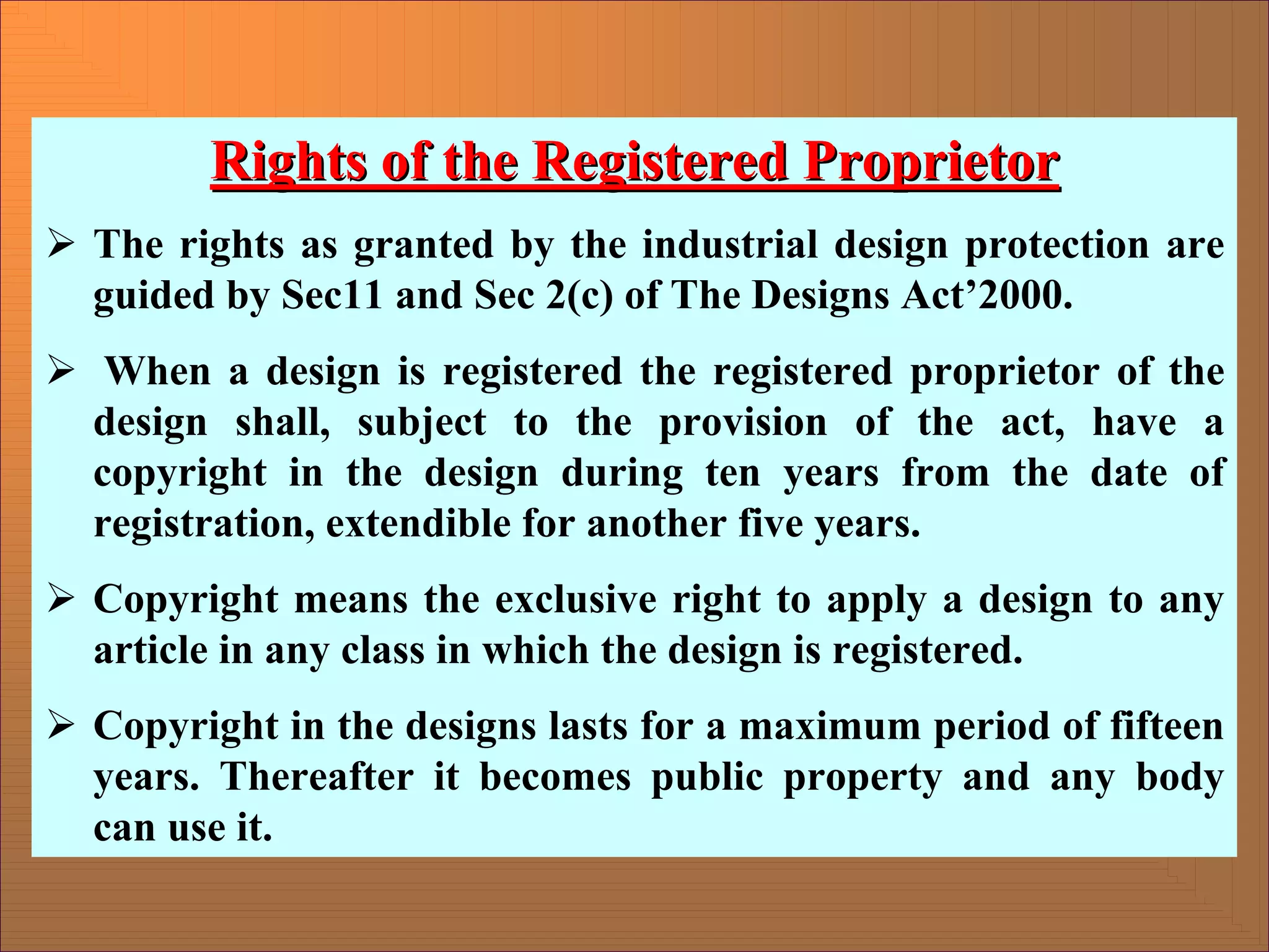 Rights of the Registered Proprietor
Rights of the Registered Proprietor
¾ The rights as granted by the industrial design protection are
guided by Sec11 and Sec 2(c) of The Designs Act’2000.
¾ When a design is registered the registered proprietor of the
design shall, subject to the provision of the act, have a
copyright in the design during ten years from the date of
registration, extendible for another five years.
¾ Copyright means the exclusive right to apply a design to any
article in any class in which the design is registered.
¾ Copyright in the designs lasts for a maximum period of fifteen
years. Thereafter it becomes public property and any body
can use it.
 