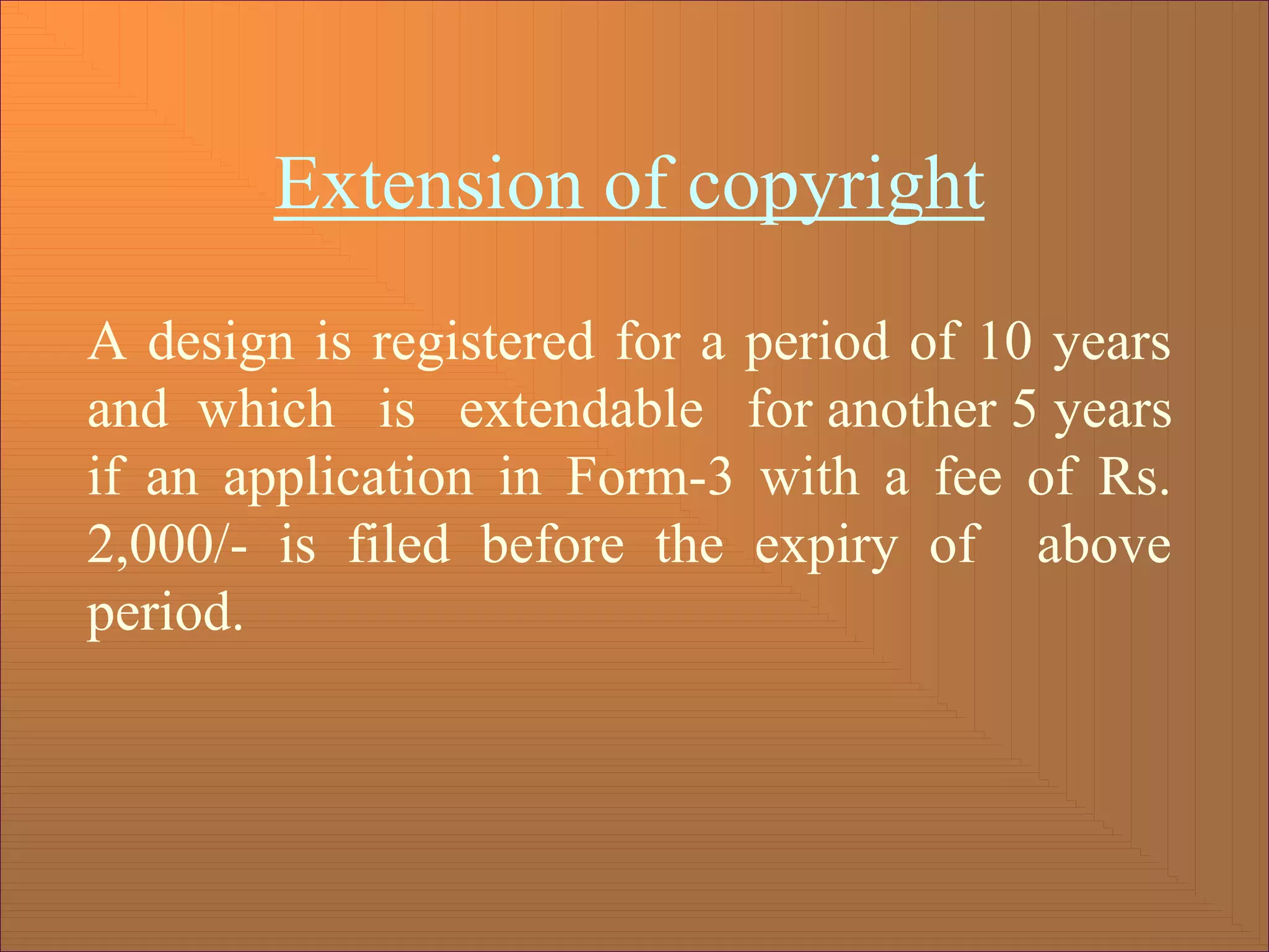 Extension of copyright
A design is registered for a period of 10 years
and which is extendable for another 5 years
if an application in Form-3 with a fee of Rs.
2,000/- is filed before the expiry of above
period.
 