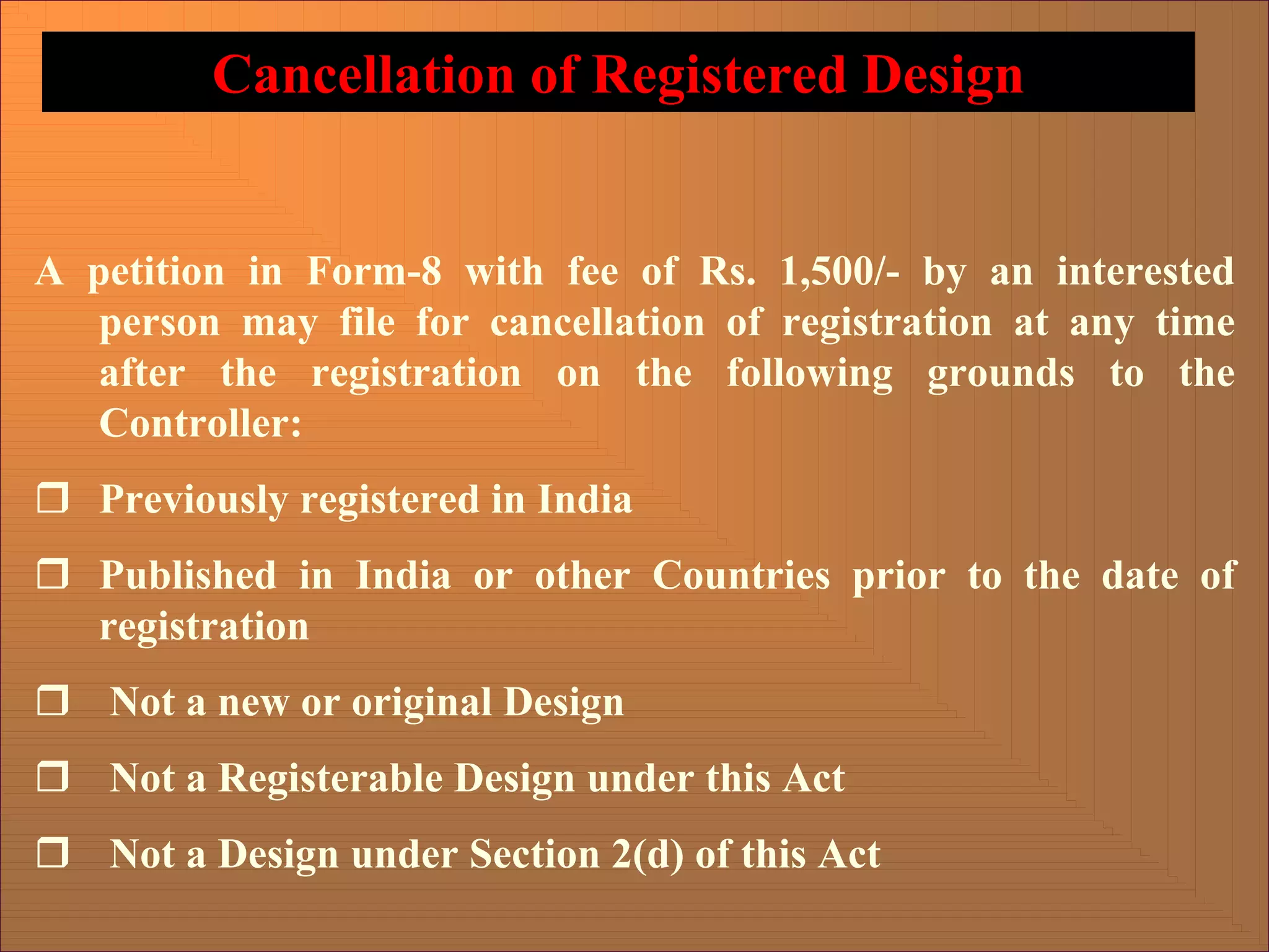 A petition in Form-8 with fee of Rs. 1,500/- by an interested
person may file for cancellation of registration at any time
after the registration on the following grounds to the
Controller:
ˆ Previously registered in India
ˆ Published in India or other Countries prior to the date of
registration
ˆ Not a new or original Design
ˆ Not a Registerable Design under this Act
ˆ Not a Design under Section 2(d) of this Act
Cancellation of Registered Design
 