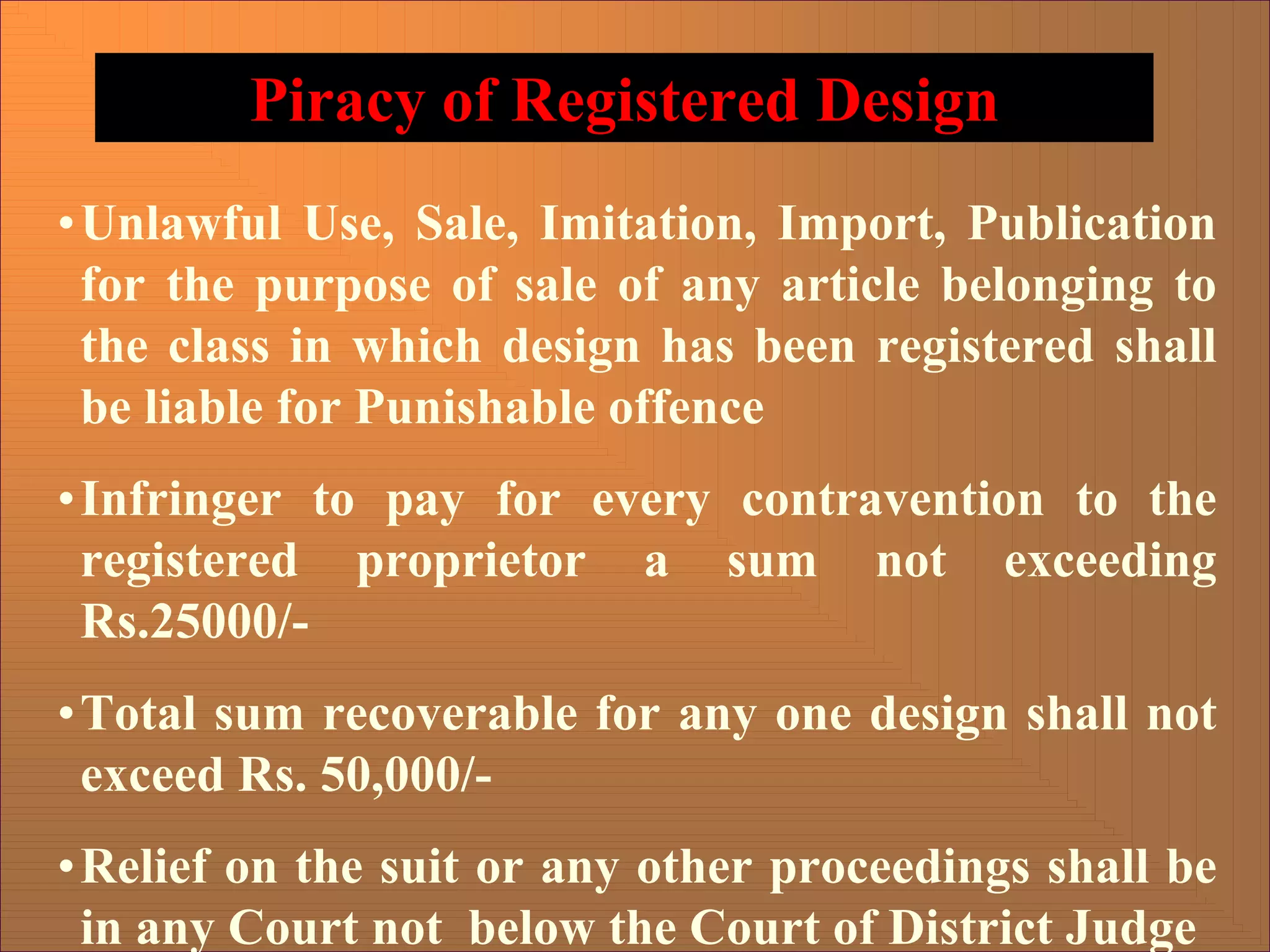 Piracy of Registered Design
•Unlawful Use, Sale, Imitation, Import, Publication
for the purpose of sale of any article belonging to
the class in which design has been registered shall
be liable for Punishable offence
•Infringer to pay for every contravention to the
registered proprietor a sum not exceeding
Rs.25000/-
•Total sum recoverable for any one design shall not
exceed Rs. 50,000/-
•Relief on the suit or any other proceedings shall be
in any Court not below the Court of District Judge
 