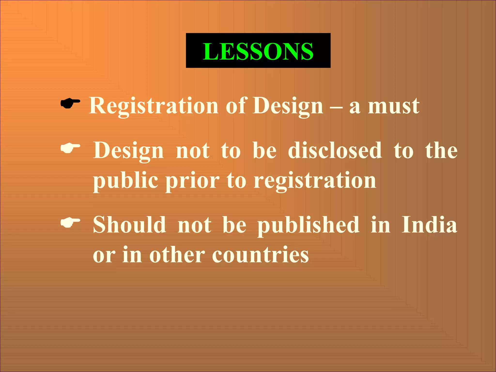 LESSONS
( Registration of Design – a must
( Design not to be disclosed to the
public prior to registration
( Should not be published in India
or in other countries
 